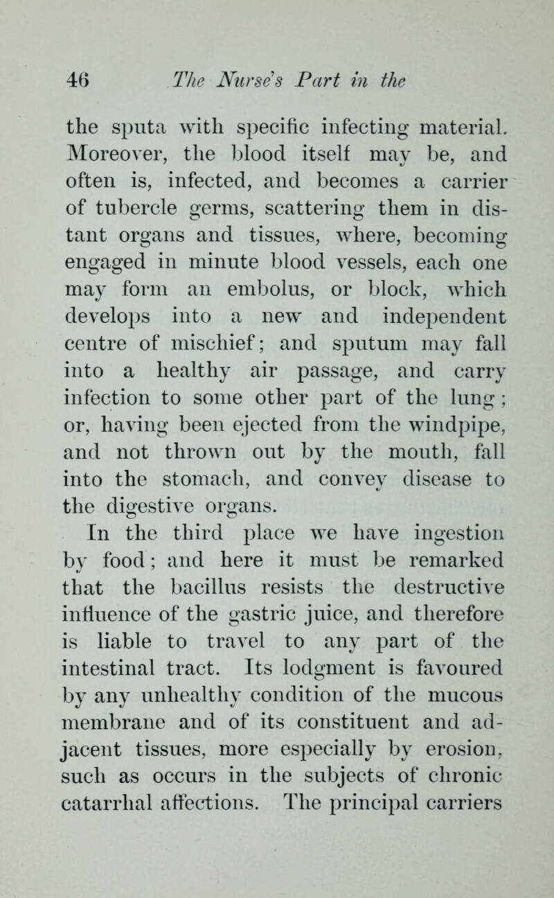 the sputa with specific infecting material. Moreover, the blood itself may be, and often is, infected, and becomes a carrier of tubercle germs, scattering them in dis- tant organs and tissues, where, becoming engaged in minute blood vessels, each one may form an embolus, or block, which develops into a new and independent centre of mischief; and sputum may fall into a healthy air passage, and carry infection to some other part of the lung; or, having been ejected from the windpipe, and not thrown out by the mouth, fall into the stomach, and convey disease to the digestive organs. In the third place we have ingestion by food; and here it must be remarked that the bacillus resists the destructive influence of the gastric juice, and therefore is liable to travel to any part of the intestinal tract. Its lodgment is favoured by any unhealthy condition of the mucous membrane and of its constituent and ad- jacent tissues, more especially by erosion, such as occurs in the subjects of chronic- catarrhal affections. The principal carriers