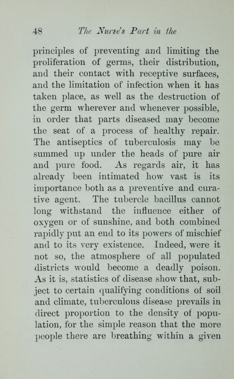 principles of preventing and limiting the proliferation of germs, their distribution, and their contact with receptive surfaces, and the limitation of infection when it has taken place, as well as the destruction of the germ wherever and whenever possible, in order that parts diseased may become the seat of a process of healthy repair. The antiseptics of tuberculosis may be summed up under the heads of pure air and pure food. As regards air, it has already been intimated how vast is its importance both as a preventive and cura- tive agent. The tubercle bacillus cannot long withstand the influence either of oxygen or of sunshine, and both combined rapidly put an end to its powers of mischief and to its very existence. Indeed, were it not so, the atmosphere of all populated districts would become a deadly poison. As it is, statistics of disease show that, sub- ject to certain qualifying conditions of soil and climate, tuberculous disease prevails in direct proportion to the density of popu- lation, for the simple reason that the more people there are breathing within a given