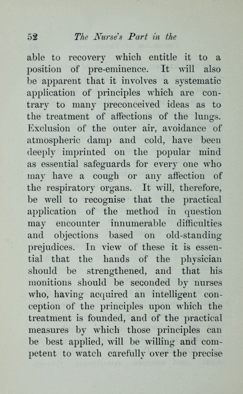 able to recovery which entitle it to a position of pre-eminence. It will also be apparent that it involves a systematic application of principles which are con- trary to many preconceived ideas as to the treatment of affections of the lungs. Exclusion of the outer air, avoidance of atmospheric damp and cold, have been deeply imprinted on the popular mind as essential safeguards for every one who may have a cough or any affection of the respiratory organs. It will, therefore, be well to recognise that the practical application of the method in question may encounter innumerable difficulties and objections based on old-standing prejudices. In view of these it is essen- tial that the hands of the physician should be strengthened, and that his monitions should be seconded by nurses who, having acquired an intelligent con- ception of the principles upon which the treatment is founded, and of the practical measures by which those principles can be best applied, will be willing and com- petent to watch carefully over the precise