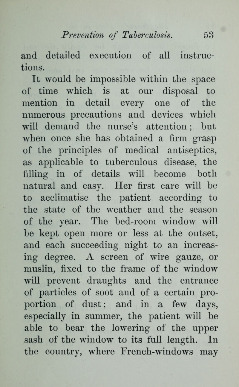 and detailed execution of all instruc- tions. It would be impossible within the space of time which is at our disposal to mention in detail every one of the numerous precautions and devices which will demand the nurse’s attention; but when once she has obtained a firm grasp of the principles of medical antiseptics, as applicable to tuberculous disease, the filling in of details will become both natural and easy. Her first care will be to acclimatise the patient according to the state of the weather and the season of the year. The bed-room window will be kept open more or less at the outset, and each succeeding night to an increas- ing degree. A screen of wire gauze, or muslin, fixed to the frame of the window will prevent draughts and the entrance of particles of soot and of a certain pro- portion of dust; and in a few days, especially in summer, the patient will be able to bear the lowering of the upper sash of the window to its full length. In the country, where French-windows may