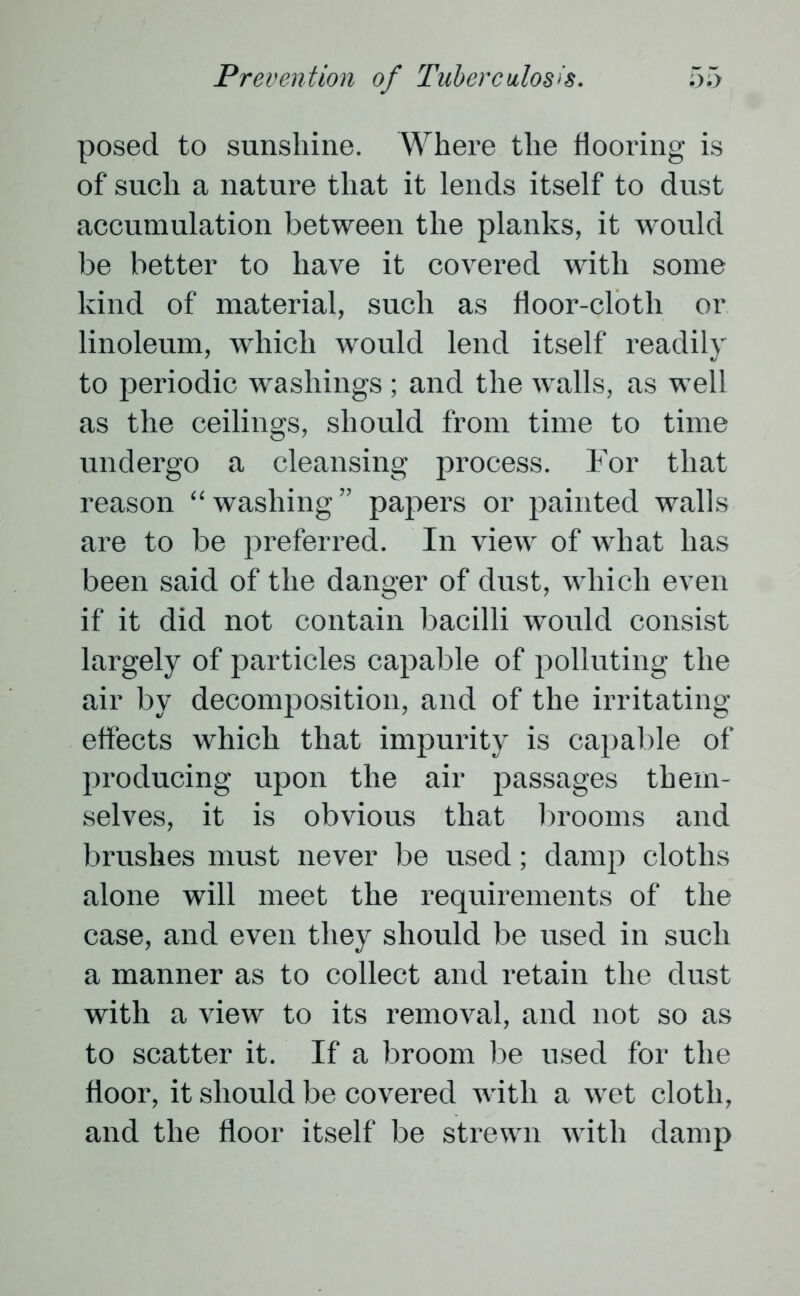 posed to sunshine. Where the flooring is of such a nature that it lends itself to dust accumulation between the planks, it would be better to have it covered with some kind of material, such as floor-cloth or linoleum, which would lend itself readily to periodic washings ; and the walls, as well as the ceilings, should from time to time undergo a cleansing process. For that reason “washing” papers or painted walls are to be preferred. In view of what has been said of the danger of dust, which even if it did not contain bacilli would consist largely of particles capable of polluting the air by decomposition, and of the irritating effects which that impurity is capable of producing upon the air passages them- selves, it is obvious that brooms and brushes must never be used; damp cloths alone will meet the requirements of the case, and even they should be used in such a manner as to collect and retain the dust with a view to its removal, and not so as to scatter it. If a broom be used for the floor, it should be covered with a wet cloth, and the floor itself be strewn with damp