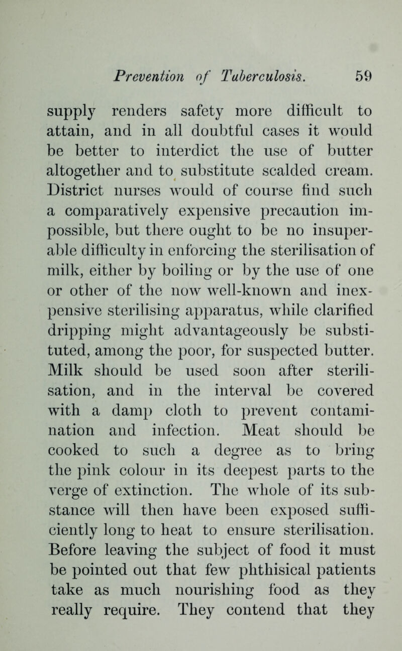 supply renders safety more difficult to attain, and in all doubtful cases it would be better to interdict the use of butter altogether and to substitute scalded cream. District nurses would of course find such a comparatively expensive precaution im- possible, but there ought to be no insuper- able difficulty in enforcing the sterilisation of milk, either by boiling or by the use of one or other of the now well-known and inex- pensive sterilising apparatus, while clarified dripping might advantageously be substi- tuted, among the poor, for suspected butter. Milk should be used soon after sterili- sation, and in the interval be covered with a damp cloth to prevent contami- nation and infection. Meat should be cooked to such a degree as to bring the pink colour in its deepest parts to the verge of extinction. The whole of its sub- stance will then have been exposed suffi- ciently long to heat to ensure sterilisation. Before leaving the subject of food it must be pointed out that few phthisical patients take as much nourishing food as they really require. They contend that they