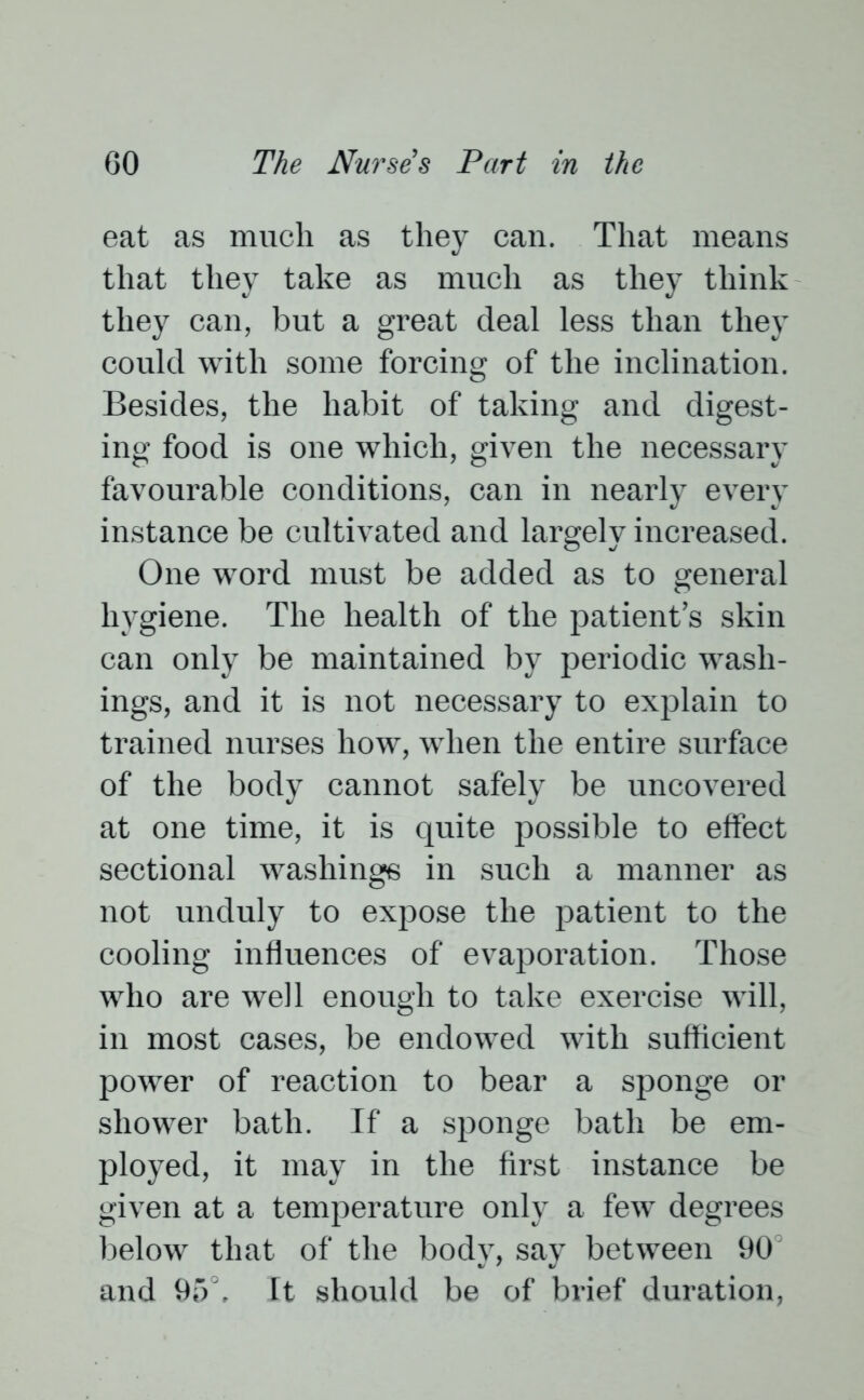 eat as much as they can. That means that they take as much as they think they can, but a great deal less than they could with some forcing of the inclination. Besides, the habit of taking and digest- ing food is one which, given the necessary favourable conditions, can in nearly every instance be cultivated and largely increased. One word must be added as to general hygiene. The health of the patient’s skin can only be maintained by periodic wash- ings, and it is not necessary to explain to trained nurses how, when the entire surface of the body cannot safely be uncovered at one time, it is quite possible to elfect sectional washings in such a manner as not unduly to expose the patient to the cooling influences of evaporation. Those who are well enough to take exercise will, in most cases, be endowed with sufficient power of reaction to bear a sponge or shower bath. If a sponge bath be em- ployed, it may in the first instance be given at a temperature only a few degrees below that of the body, say between 90 and 95°. It should be of brief duration,