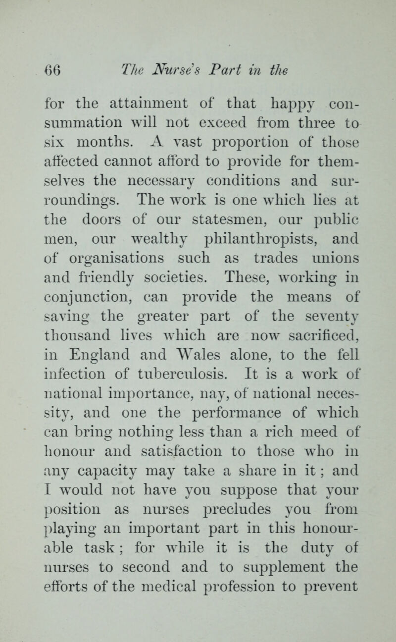 for the attainment of that happy con- summation will not exceed from three to six months. A vast proportion of those affected cannot afford to provide for them- selves the necessary conditions and sur- roundings. The work is one which lies at the doors of our statesmen, our public men, our wealthy philanthropists, and of organisations such as trades unions and friendly societies. These, working in conjunction, can provide the means of saving the greater part of the seventy thousand lives which are now sacrificed, in England and Wales alone, to the fell infection of tuberculosis. It is a work of national importance, nay, of national neces- sity, and one the performance of which can bring nothing less than a rich meed of honour and satisfaction to those who in any capacity may take a share in it; and I would not have you suppose that your position as nurses precludes you from playing an important part in this honour- able task; for while it is the duty of nurses to second and to supplement the efforts of the medical profession to prevent
