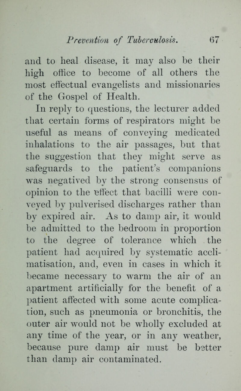 and to heal disease, it may also be their high office to become of all others the most effectual evangelists and missionaries of the Gospel of Health. In reply to questions, the lecturer added that certain forms of respirators might be useful as means of conveying medicated inhalations to the air passages, but that the suggestion that they might serve as safeguards to the patient’s companions was negatived by the strong consensus of opinion to the effect that bacilli were con- veyed by pulverised discharges rather than by expired air. As to damp air, it would be admitted to the bedroom in proportion to the degree of tolerance which the patient had acquired by systematic accli- matisation, and, even in cases in which it became necessary to warm the air of an apartment artificially for the benefit of a patient affected with some acute complica- tion, such as pneumonia or bronchitis, the outer air would not be wholly excluded at any time of the year, or in any weather, because pure damp air must be better than damp air contaminated.