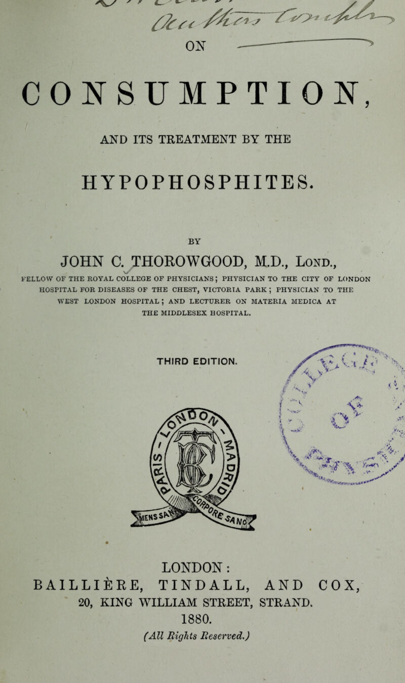 ON CONSUMPTION, AND ITS TREATMENT BY THE HYPOPHOSPHITES. BY JOHN C. THOROWGOOD, M.D., Lond., FELLOW OF THE ROYAL COLLEGE OF PHYSICIANS \ PHYSICIAN TO THE CITY OF LONDON HOSPITAL FOR DISEASES OF THE CHEST, VICTORIA PARK ; PHYSICIAN TO THE WEST LONDON HOSPITAL; AND LECTURER ON MATERIA MEDICA AT THE MIDDLESEX HOSPITAL. LONDON: BAILLlisRE, TINDALL, AND COX, 20, KING WILLIAM STREET, STRAND. 1880. (All Rights Reserved.)