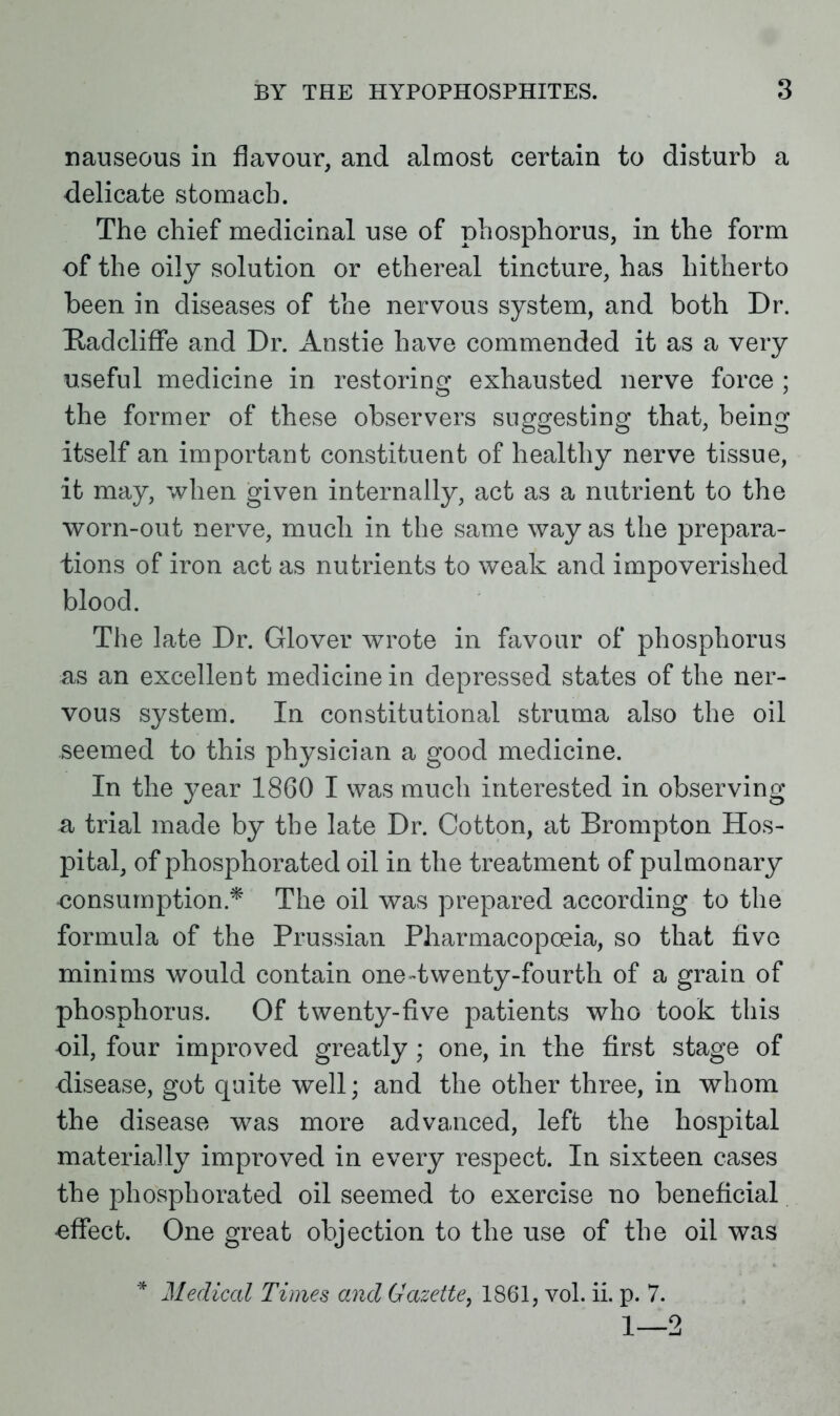 nauseous in flavour, and almost certain to disturb a delicate stomach. The chief medicinal use of phosphorus, in the form of the oily solution or ethereal tincture, has hitherto been in diseases of the nervous system, and both Dr. Hadcliffe and Dr. Anstie have commended it as a very useful medicine in restoring exhausted nerve force ; the former of these observers suggesting that, being itself an important constituent of healthy nerve tissue, it may, when given internally, act as a nutrient to the worn-out nerve, much in the same way as the prepara- tions of iron act as nutrients to weak and impoverished blood. The late Dr. Glover wrote in favour of phosphorus as an excellent medicine in depressed states of the ner- vous system. In constitutional struma also the oil seemed to this physician a good medicine. In the year 1860 I was much interested in observing a trial made by the late Dr. Cotton, at Brompton Hos- pital, of phosphorated oil in the treatment of pulmonary consumption.* The oil was prepared according to the formula of the Prussian Pharmacopoeia, so that five minims would contain one-twenty-fourth of a grain of phosphorus. Of twenty-five patients who took this oil, four improved greatly; one, in the first stage of disease, got quite well; and the other three, in whom the disease was more advanced, left the hospital materially improved in every respect. In sixteen cases the phosphorated oil seemed to exercise no beneficial •effect. One great objection to the use of the oil was * Medical Times and Gazette, 1861, vol. ii. p. 7. 1—2