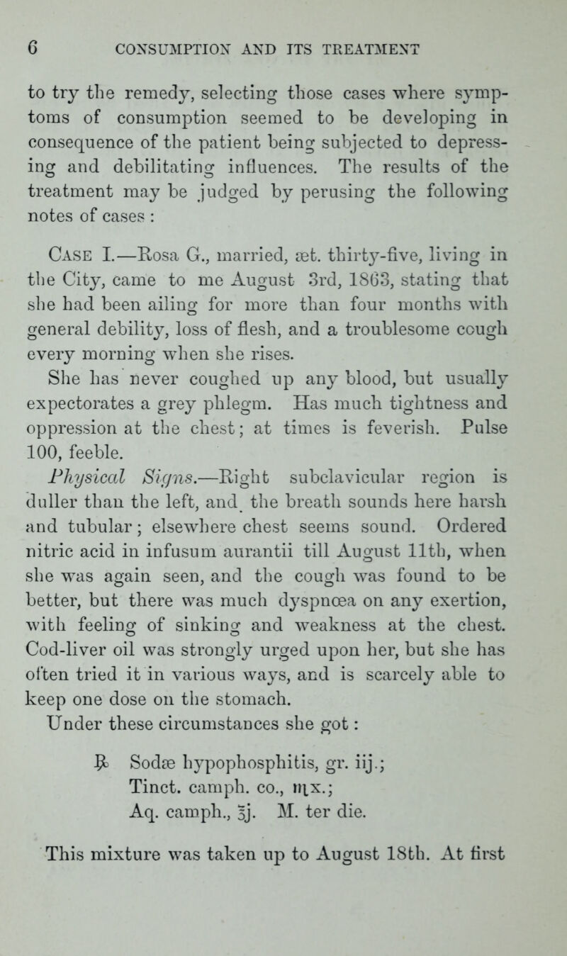 to try the remedy, selecting those cases where symp- toms of consumption seemed to be developing in consequence of the patient being subjected to depress- ing and debilitating influences. The results of the treatment may be judged by perusing the following notes of cases : Case I.—Rosa G., married, mt. thirtj^-five, living in the City, came to me August 3rd, 1863, stating that she had been ailing for more than four months with general debility, loss of flesh, and a troublesome cough every morning wdien she rises. She has never coughed up any blood, but usually expectorates a grey phlegm. Has much tightness and oppression at the chest; at times is feverish. Pulse 100, feeble. Physical Signs.—Right subclavicular region is duller than the left, and the breath sounds here harsh and tubular; elsewhere chest seems sound. Ordered nitric acid in infusum aurantii till August 11th, when she was again seen, and the cough was found to be better, but there was much dj'spncea on any exertion, with feeling 0f sinking and weakness at the chest. Cod-liver oil was strongly urged upon her, but she has often tried it in various ways, and is scarcely able to keep one dose on the stomach. Under these circumstances she got: Sodie hypophospliitis, gr. iij.; Tinct. camph. co., nix.; Aq. camph., 5j. M. ter die. This mixture was taken up to August 18th. At first