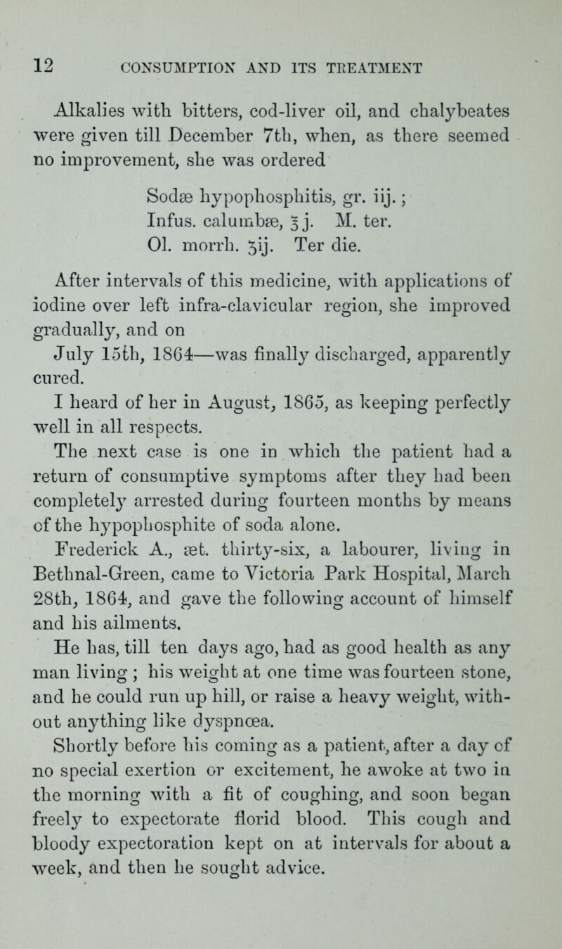 Alkalies with bitters, cod-liver oil, and chalybeates were given till December 7th, when, as there seemed no improvement, she was ordered Sodae hypophosphitis, gr. iij.; Infus. calumbae, 3 j. M. ter. 01. morrh. 5ij. Ter die. After intervals of this medicine, with applications of iodine over left infra-clavicular region, she improved gradually, and on July 15th, 1864—was finally discharged, apparently cured. I heard of her in August, 1865, as keeping perfectly well in all respects. The next case is one in which the patient had a return of consumptive symptoms after they had been complete^7 arrested during fourteen months by means of the hypophosphite of soda alone. Frederick A., set. thirty-six, a labourer, living in Bethnal-Green, came to Victoria Park Hospital, March 28th, 1864, and gave the following account of himself and his ailments. He has, till ten days ago, had as good health as any man living ; his weight at one time was fourteen stone, and he could run up hill, or raise a heavy weight, with- out anything like dyspnoea. Shortly before his coming as a patient, after a day of no special exertion or excitement, he awoke at two in the morning with a fit of coughing, and soon began freely to expectorate florid blood. This cough and bloody expectoration kept on at intervals for about a week, and then he sought advice.