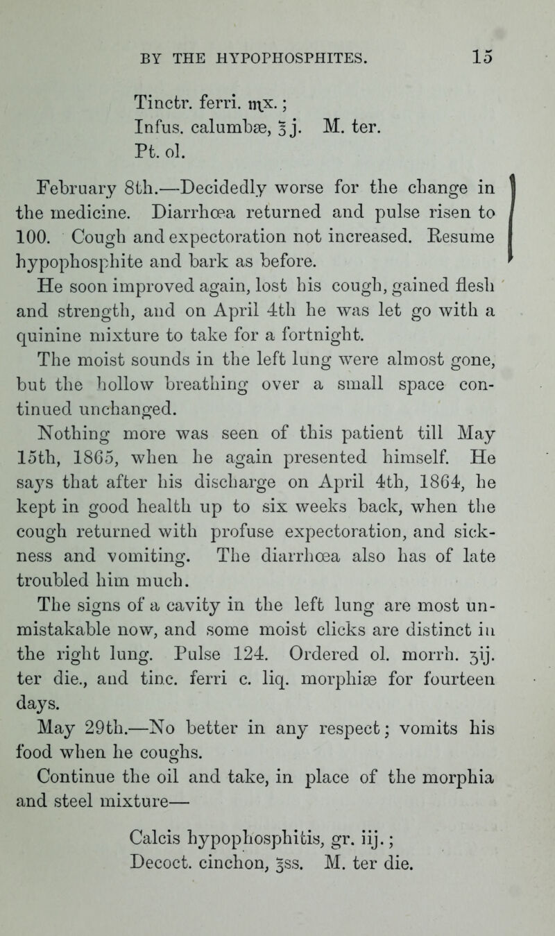 Tinctr. ferri. \y\x.; Infus. calumbae, 3 j. M. ter. Pt. ol. February 8th.—Decidedly worse for the change in the medicine. Diarrhoea returned and pulse risen to 100. Cough and expectoration not increased. Resume hypophosphite and bark as before. He soon improved again, lost his cough, gained flesh and strength, and on April 4th he was let go with a quinine mixture to take for a fortnight. The moist sounds in the left lung were almost gone, but the hollow breathing over a small space con- tinued unchanged. Nothing more was seen of this patient till May 15th, 1865, when he again presented himself. He says that after his discharge on April 4th, 1864, he kept in good health up to six weeks back, when the cough returned with profuse expectoration, and sick- ness and vomiting. The diarrhoea also has of late troubled him much. The signs of a cavity in the left lung are most un- mistakable now, and some moist clicks are distinct in the right lung. Pulse 124. Ordered ol. morrh. jij. ter die., and tine, ferri c. liq. morphias for fourteen days. May 29th.—No better in any respect; vomits his food when he coughs. Continue the oil and take, in place of the morphia and steel mixture— Calcis hypophosphitis, gr. iij.; Decoct, cinchon, Jss. M. ter die.