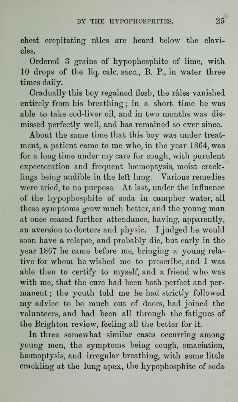 chest crepitating rales are heard below the clavi- cles. Ordered 3 grains of hypophosphite of lime, with 10 drops of the liq. calc, sacc., B. P., in water three times daily. Gradually this boy regained flesh, the rales vanished entirely from his breathing; in a short time he was able to take cod-liver oil, and in two months was dis- missed perfectly well, and has remained so ever since. About the same time that this boy was under treat- ment, a patient came to me who, in the year 1864, was for a long time under my care for cough, with purulent expectoration and frequent haemoptysis, moist crack- lings being audible in the left lung. Various remedies were tried, to no purpose. At last, under the influence of the hypophosphite of soda in camphor water, all these symptoms grew much better, and the young man at once ceased further attendance, having, apparently, an aversion to doctors and physic. I judged he would soon have a relapse, and probably die, but early in the year 1867 he came before me, bringing a young rela- tive for whom he wished me to prescribe, and I was able then to certif}7 to myself, and a friend who was with me, that the cure had been both perfect and per- manent ; the youth told me he had strictly followed my advice to be much out of doors, had joined the volunteers, and had been all through the fatigues of the Brighton review, feeling all the better for it. In three somewhat similar cases occurring among young men, the symptoms being cough, emaciation, haemoptysis, and irregular breathing, with some little crackling at the lung apex, the hypophosphite of soda