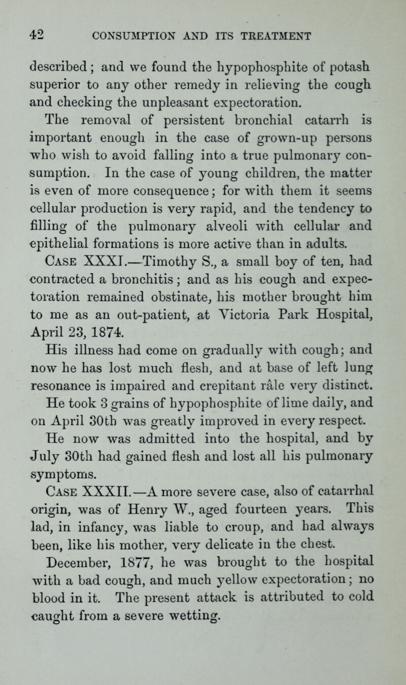 described ; and vve found the hypophosphite of potash superior to any other remedy in relieving the cough and checking the unpleasant expectoration. The removal of persistent bronchial catarrh is important enough in the case of grown-up persons who wish to avoid falling into a true pulmonary con- sumption. In the case of young children, the matter is even of more consequence; for with them it seems cellular production is very rapid, and the tendency to filling of the pulmonary alveoli with cellular and epithelial formations is more active than in adults. Case XXXI.—Timothy S., a small boy of ten, had contracted a bronchitis; and as his cough and expec- toration remained obstinate, his mother brought him to me as an out-patient, at Victoria Park Hospital, April 23, 1874. His illness had come on gradually with cough; and now he has lost much flesh, and at base of left lung resonance is impaired and crepitant rale very distinct. He took 3 grains of hypophosphite of lime daily, and on April 30th was greatly improved in every respect. He now was admitted into the hospital, and by July 30th had gained flesh and lost all his pulmonary symptoms. Case XXXII.—A more severe case, also of catarrhal origin, was of Henry W., aged fourteen years. This lad, in infancy, was liable to croup, and had always been, like his mother, very delicate in the chest. December, 1877, he was brought to the hospital with a bad cough, and much yellow expectoration; no blood in it. The present attack is attributed to cold caught from a severe wetting.