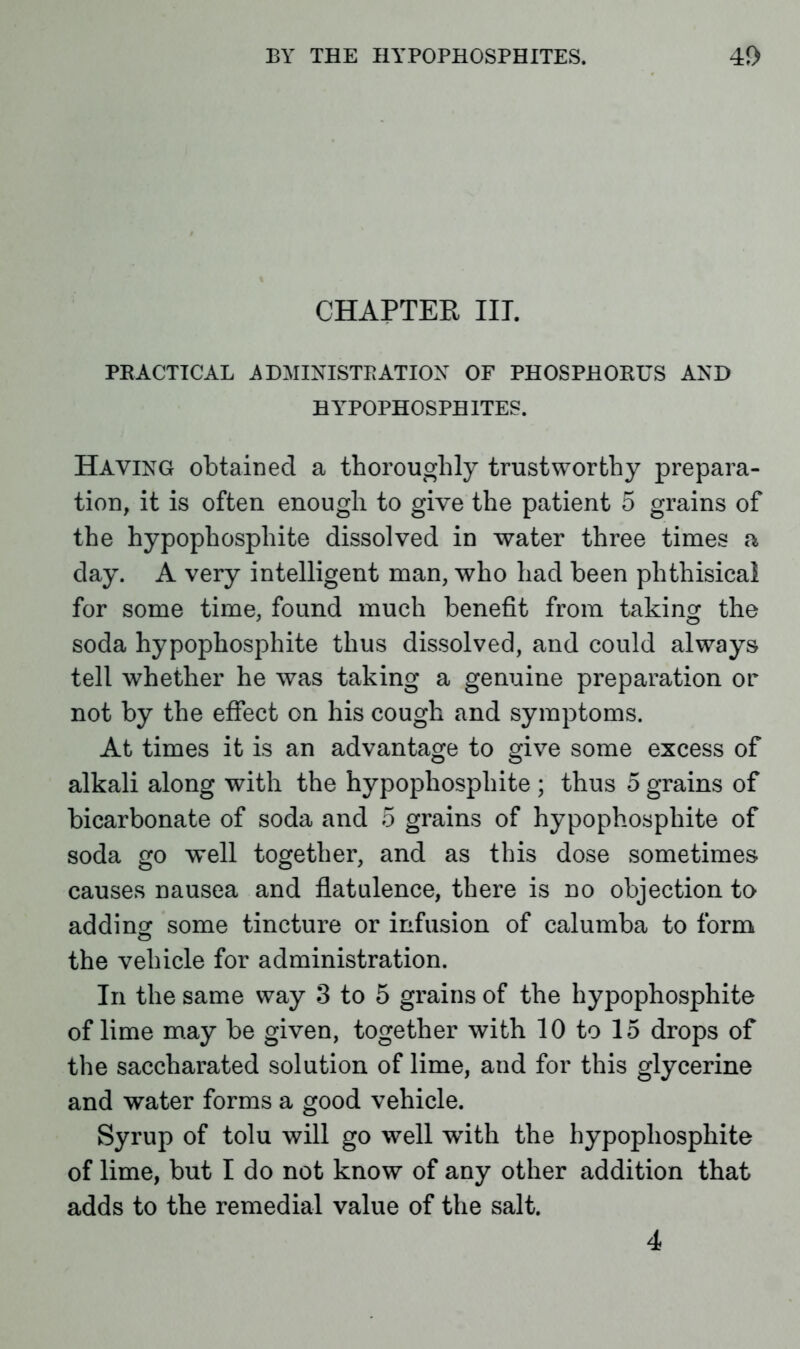 CHAPTER III. PRACTICAL ADMINISTRATION OF PHOSPHORUS AND HlTPOPHOSPBITES. Having obtained a thoroughly trustworthy prepara- tion, it is often enough to give the patient 5 grains of the hypophosphite dissolved in water three times a day. A very intelligent man, who had been phthisical for some time, found much benefit from taking the soda hypophosphite thus dissolved, and could always tell whether he was taking a genuine preparation or not by the effect on his cough and symptoms. At times it is an advantage to give some excess of alkali along with the hypophosphite ; thus 5 grains of bicarbonate of soda and 5 grains of hypophosphite of soda go well together, and as this dose sometimes causes nausea and flatulence, there is no objection to adding some tincture or infusion of calumba to form © the vehicle for administration. In the same way 3 to 5 grains of the hypophosphite of lime may be given, together with 10 to 15 drops of the saccharated solution of lime, and for this glycerine and water forms a good vehicle. Syrup of tolu will go well wfith the hypophosphite of lime, but I do not know of any other addition that adds to the remedial value of the salt. 4