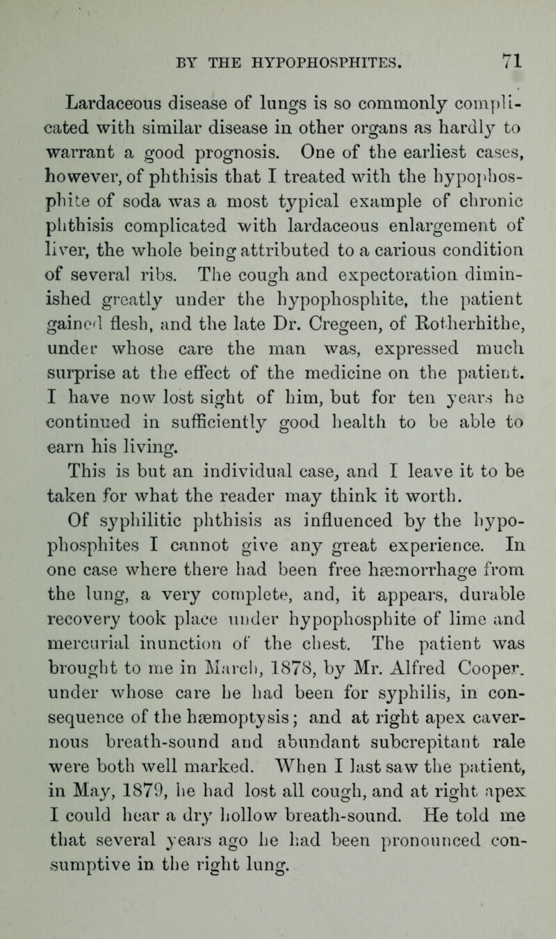 Lardaceous disease of lungs is so commonly compli- cated with similar disease in other organs as hardl}^ to warrant a good prognosis. One of the earliest cases, however, of phthisis that I treated with the hypopbos- phite of soda was a most typical example of chronic phthisis complicated with lardaceous enlargement of liver, the whole being attributed to a carious condition of several ribs. The cough and expectoration dimin- ished greatly under the hypophosphite, the patient gained flesh, and the late Dr. Cregeen, of Rotherhithe, under whose care the man was, expressed much surprise at the effect of the medicine on the patient. I have now lost sight of him, but for ten years he continued in sufficiently good health to be able to earn his living. This is but an individual case, and I leave it to be taken for what the reader may think it worth. Of syphilitic phthisis as influenced by the hypo- phosphites I cannot give any great experience. In one case where there had been free haemorrhage from the lung, a very complete, and, it appears, durable recovery took place under hypophosphite of lime and mercurial inunction of the chest. The patient was brought to me in March, 1878, by Mr. Alfred Cooper, under whose care he had been for syphilis, in con- sequence of the haemoptysis; and at right apex caver- nous breath-sound and abundant subcrepitant rale were both well marked. When I last saw the patient, in May, 1879, he had lost all cough, and at right apex I could hear a dry hollow breath-sound. He told me that several years ago he had been pronounced con- sumptive in the right lung.