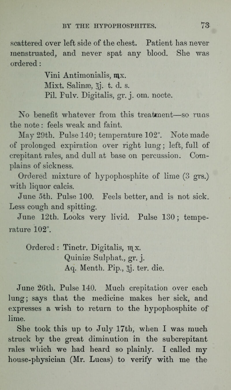 scattered over left side of the chest. Patient has never menstruated, and never spat any blood. She was ordered: Vini Antimonialis, itix. Mixt. Salinse, 5j- t. d. s. Pil. Pulv. Digitalis, gr. j. om. nocte. No benefit whatever from this treatment—so runs the note: feels weak and faint. May 29th. Pulse 140; temperature 102°. Note made of prolonged expiration over right lung; left, full of crepitant rales, and dull at base on percussion. Com- plains of sickness. Ordered mixture of hypophosphite of lime (3 grs.) with liquor calcis. June 5th. Pulse 100. Feels better, and is not sick. Less cough and spitting. June 12th. Looks very livid. Pulse 130; tempe- rature 102°. Ordered : Tinctr. Digitalis, ii\x. Quinise Sulphat., gr. j. Aq. Menth. Pip., 3j. ter. die. June 26th. Pulse 140. Much crepitation over each lung; says that the medicine makes her sick, and expresses a wish to return to the hypophosphite of lime. She took this up to July 17th, when I was much struck by the great diminution in the subcrepitant rales which we had heard so plainly. I called my house-physician (Mr. Lucas) to verify with me the
