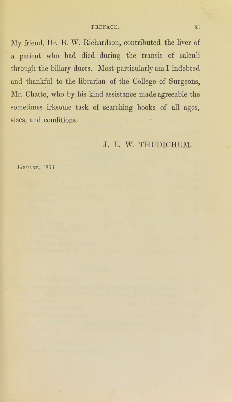 My friend, Dr. B. W. Richardson, contributed the liver of a patient who had died during the transit of calculi through the biliary ducts. Most particularly am I indebted and thankful to the librarian of the College of Surgeons, Mr, Chatto, who by his kind assistance made agreeable the sometimes irksome task of searching books of all ages, sizes, and conditions. J. L. W. THUDICHUM. January, 1863.