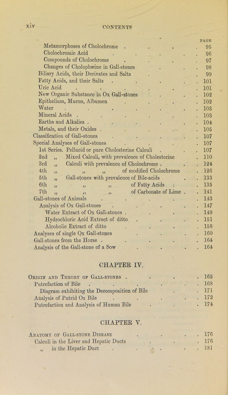 Metamorphoses of Cholochrome . Cholochromic Acid Compounds of Cholochrome Changes of Cholophaeine in Gall-stones Biliary Acids, their Derivates and Salts Fatty Acids, and their Salts Uric Acid ..... New Organic Substance in Ox Gall-stones Epithelium, Mucus, Albumen Water ..... Mineral Acids ..... Earths and Alkalies .... Metals, and their Oxides .... Classification of Gall-stones Special Analyses of Gall-stones 1st Series. Pellucid or pure Cholesterine Calculi 2nd „ Mixed Calculi, with prevalence of Cholesterine 3rd „ Calculi with prevalence of Cholochrome . 4th „ „ „ of modified Cholochrome 6 th „ Gall-stones with prevalence of Bile-acids 6th „ „ „ of Patty Acids 7th „ „ „ of Carbonate of Lime Gall-stones of Animals .... Analysis of Ox Gall-stones Water Extract of Ox Gall-stones . Hydrochloric Acid Extract of ditto Alcoholic Extract of ditto Analyses of single Ox Gall-stones Gall-stones from the Horse .... Analysis of the Gall-stone of a Sow PAGK . 95 . 96 . 97 . 98 . 99 . 101 . 101 . 102 . 102 . 103 . 103 . 104 . 105 . 107 . 107 . 107 . no . 124 . 126 . 133 . 135 . 141 . 143 . 147 . 149 . 151 . 158 . 160 . 164 . 164 CHAPTEE IV. Origin and Theory op Gall-stones .... 165 Putrefaction of Bile . . . . . . 168 Diagram exhibiting the Decomposition of Bile . . 171 Analysis of Putrid Ox Bile . . . . . 172 Putrefaction and Analysis of Human Bile . . .174 CHAPTEE V. Anatomy op Gall-stone Disease . . . .176 Calculi in tlie Liver and Hepatic Ducts . . . 176 „ in the Hepatic Duct . . ■ . . . 181