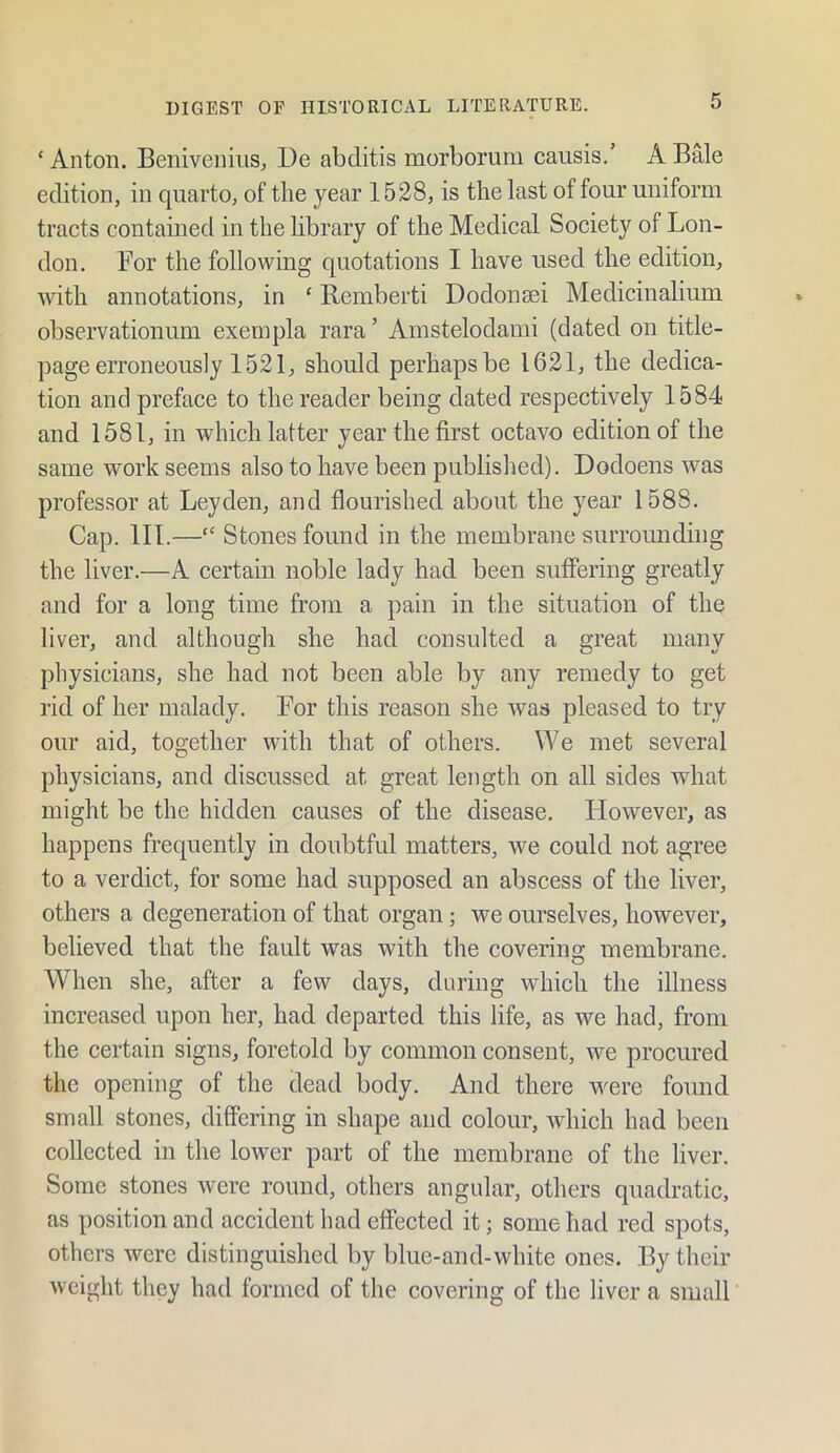 ‘ Anton. Beniveniiis, De abditis morborum causis.’ A Bale edition, in quarto, of the year 1528, is the last of four uniform tracts contained in the library of the Medical Society of Lon- don. Lor the following quotations I have used the edition, with annotations, in ‘ Remberti Dodonsei Medicinalium observationum exempla rara ’ Ainstelodami (dated on title- page erroneously 1521, should perhaps be 1621, the dedica- tion and preface to the reader being dated respectively 1584 and 1581, in which latter year the first octavo edition of the same work seems also to have been published). Dodoens was professor at Leyden, and flourished about the year 1588. Cap. in.—“ Stones found in the membrane surrounding the liver.—A certain noble lady had been suffering greatly and for a long time from a pain in the situation of the liver, and although she had consulted a great many physicians, she had not been able by any remedy to get rid of her malady. For this reason she was pleased to try our aid, together with that of others. We met several physicians, and discussed at great length on all sides what might be the hidden causes of the disease. However, as happens frequently in doubtful matters, we could not agree to a verdict, for some had supposed an abscess of the liver, others a degeneration of that organ; we ourselves, however, believed that the fault was with the covering membrane. When she, after a few days, during which the illness increased upon her, had departed this life, as we had, from the certain signs, foretold by common consent, we procured the opening of the dead body. And there were found small stones, differing in shape and colour, which had been collected in the lower part of the membrane of the liver. Some stones were round, others angular, others quadratic, as position and accident had effected it; some had red spots, others were distinguished by blue-and-white ones. By their weight they had formed of the covering of the liver a small