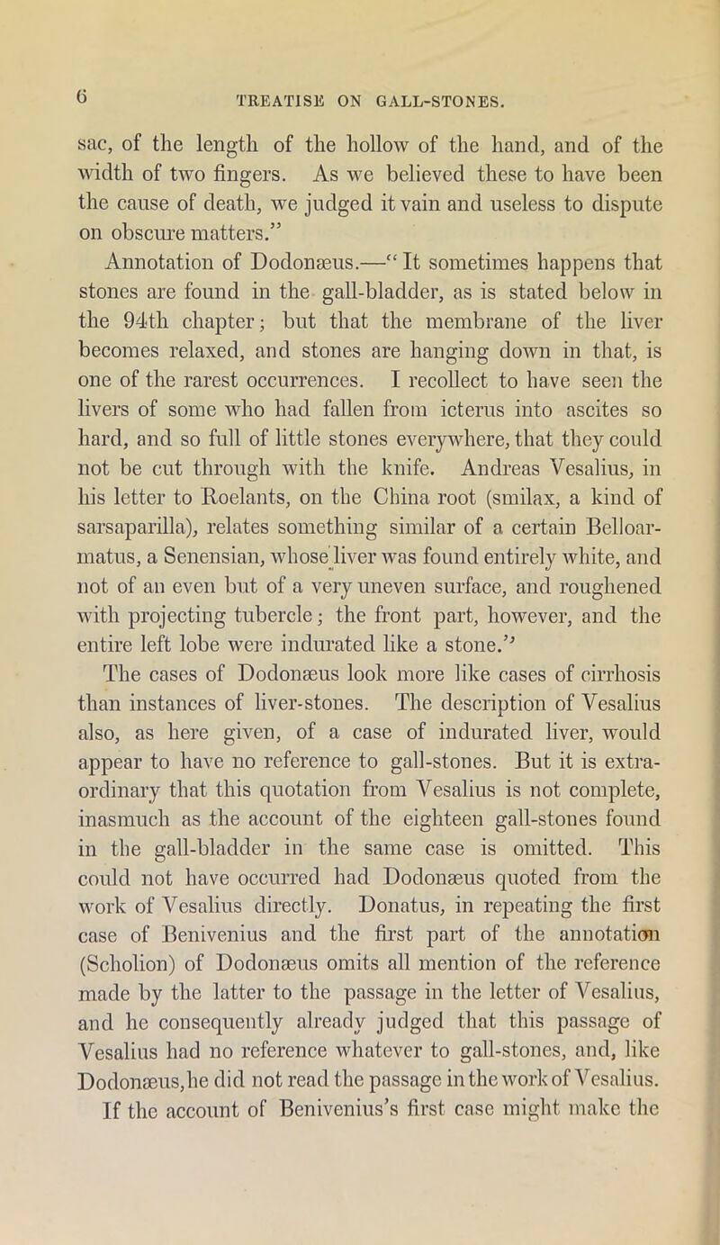 G sac, of the length of the hollow of the hand, and of the width of two fingers. As we believed these to have been the cause of death, we judged it vain and useless to dispute on obscui’e matters.” Annotation of Dodonaeus.—“ It sometimes happens that stones are found in the gall-bladder, as is stated below in the 94th chapter; but that the membrane of the liver becomes relaxed, and stones are hanging down in that, is one of the rarest occurrences. I recollect to have seen the livers of some Avho had fallen from icterus into ascites so hard, and so full of little stones everywhere, that they could not be cut through with the knife. Andreas Vesalius, in his letter to Roelants, on the China root (smilax, a kind of sarsaparilla), relates something similar of a certain Belloar- matus, a Senensian, whosediver was found entirely Avhite, and not of an even but of a very uneven surface, and roughened with projecting tubercle; the front part, however, and the entire left lobe were indurated like a stone.’^ The cases of Dodonaeus look more like cases of cirrhosis than instances of liver-stones. The description of Vesalius also, as here given, of a case of indurated liver, would appear to have no reference to gall-stones. But it is extra- ordinary that this quotation from Vesalius is not complete, inasmuch as the account of the eighteen gall-stones found in the gall-bladder in the same case is omitted. This could not have occurred had Dodonaeus quoted from the work of Vesalius directly. Donatus, in repeating the first case of Benivenius and the first part of the annotatimi (Scholion) of Dodonaeus omits all mention of the reference made by the latter to the passage in the letter of Vesalius, and he consequently already judged that this passage of Vesalius had no reference whatever to gall-stones, and, like Dodonaeus,he did not read the passage inthe work of Vesalius. If the account of Benivenius’s first case might make the