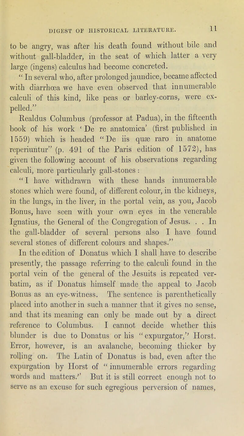 to be angry, was after his death found without bile and without gall-bladder, in the seat of which latter a very large (ingens) calculus had become concreted. “ In several who, after prolonged jaundice, became affected with diarrhoea we have even observed that innumerable calculi of this kind, like peas or barley-corns, were ex- pelled.” Realdus Columbus (professor at Padua), in the fifteenth book of his work ‘ De re anatomica’ (first published in 1559) which is headed “De iis quse raro in anatome reperiuntur” (p. 491 of the Paris edition of 1572), has given the following account of his observations regarding calculi, more particularly gall-stones : “ I have withdrawn with these hands innumerable stones which were found, of different colour, in the kidneys, in the lungs, in the liver, in the portal vein, as you, Jacob Bonus, have seen with your own eyes in the venerable Ignatius, the General of the Congregation of Jesus. . . In the gall-bladder of several persons also I have found several stones of different colours and shapes.” In the edition of Donatus which 1 shall have to describe presently, the passage referring to the calculi found in the portal vein of the general of the Jesuits is repeated ver- batim, as if Donatus himself made the appeal to Jacob Bonus as an eye-witness. The sentence is parenthetically placed into another in such a manner that it gives no sense, and that its meaning can only be made out by a direct reference to Columbus. I cannot decide whether this blunder is due to Donatus or his “ expurgator,’^ Horst. Error, however, is an avalanche, becoming thicker by rolling on. The Latin of Donatus is bad, even after the expurgation by Horst of “ innumerable errors regarding words and matters.’’ But it is still correct enough not to serve as an excuse for such egregious perversion of names.