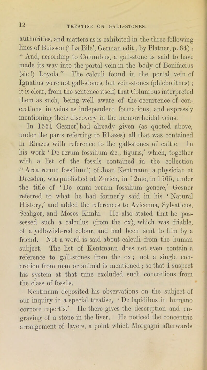 authorities, and matters as is exhibited in the three followincr lines of Buisson (‘ La Bile’, German edit., by Platner, p, 64) : “ And, according to Columbus, a gall-stone is said to have made its way into the portal vein in the body of Bonifaciiis (sic!) Loyola.” The calculi found in the portal vein of Ignatius were not gall-stones, but vein-stones (phlebolithes) ; it is clear, from the sentence itself, that Columbus interpreted them as such, being well aware of the occiuTence of con- cretions in veins as independent formations, and expressly mentioning their discovery in the haeinorrhoidal veins. In 1551 Gesnei^had already given (as quoted above, under the parts referring to Rhazes) all that was contained in Rhazes with reference to the gall-stones of cattle. In his work ‘De rerum fossilium &c., figairis,’ which, together with a list of the fossils contained in the collection (‘ Area rerum fossilium’) of Joan Kentmann, a physician at Dresden, was published at Zurich, in 12mo, in 1565, under the title of ‘ De omni rerum fossilium genere,’ Gesner referred to what he had formerly said in his  Natural History,’ and added the references to Avicenna, Sylvaticus, Scaliger, and Moses Kimhi. He also stated that he pos- sessed such a calculus (from the ox), which was friable, of a yellowish-red colour, and had been sent to him by a friend. Not a word is said about calculi from the human subject. The list of Kentmann does not even contain a reference to gall-stones from the ox; not a single con- cretion from man or animal is mentioned; so that I suspect his system at that time excluded such concretions from the class of fossils, Kentmann deposited his observations on the subject of our inquiry in a special treatise, ‘ De lapidibus in himiano corpore repertis.’ He there gives the description and en- graving of a stone in the liver. He noticed the concentric arrangement of layers, a point which Morgagni afterwards