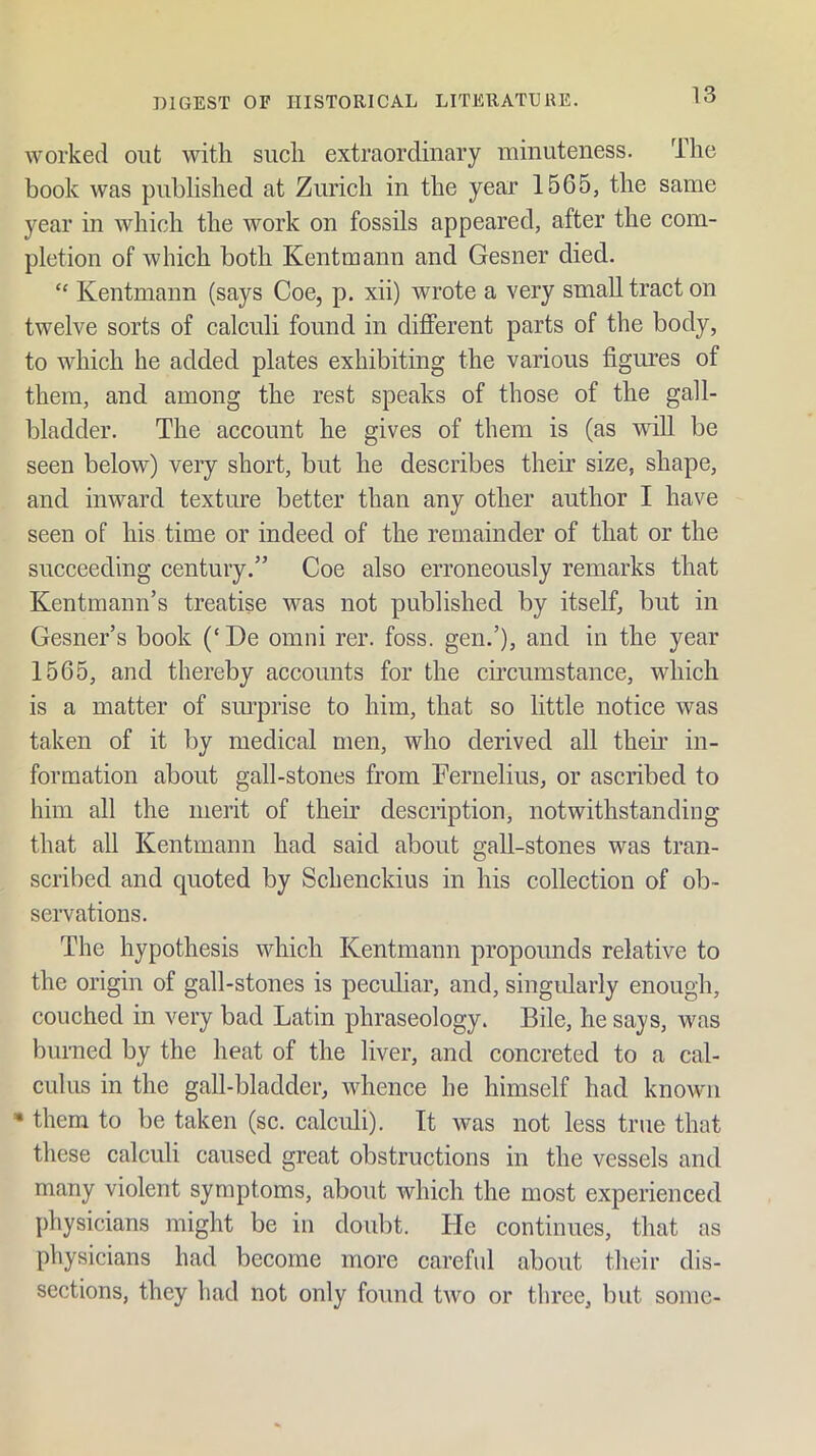 worked out with such extraordinary minuteness. The book was published at Zurich in the year 1565, the same year in which the work on fossils appeared, after the com- pletion of which both Kentmann and Gesner died. Kentmann (says Coe, p. xii) wrote a very small tract on twelve sorts of calculi found in different parts of the body, to which he added plates exhibiting the various figures of them, and among the rest speaks of those of the gall- bladder. The account he gives of them is (as will be seen below) very short, but he describes their size, shape, and inward texture better than any other author I have seen of his time or indeed of the remainder of that or the succeeding century.” Coe also erroneously remarks that Kentmann’s treatise was not published by itself, but in Gesner’s book (‘De omni rer. foss. gen.’), and in the year 1565, and thereby accounts for the circumstance, which is a matter of surprise to him, that so little notice was taken of it by medical men, who derived all then in- formation about gall-stones from Fernelius, or ascribed to him all the merit of their description, notwithstanding that all Kentmann had said about gall-stones was tran- scribed and quoted by Schenckius in his collection of ob- servations. The hypothesis which Kentmann propounds relative to the origin of gall-stones is peculiar, and, singularly enough, couched in very bad Latin phraseology. Bile, he says, was burned by the heat of the liver, and concreted to a cal- culus in the gall-bladder, whence he himself had known • them to be taken (sc. calculi). It was not less true that these calculi caused great obstructions in the vessels and many violent symptoms, about which the most experienced physicians might be in doubt. He continues, that as physicians had become more careful about their dis- sections, they had not only found two or three, but some-