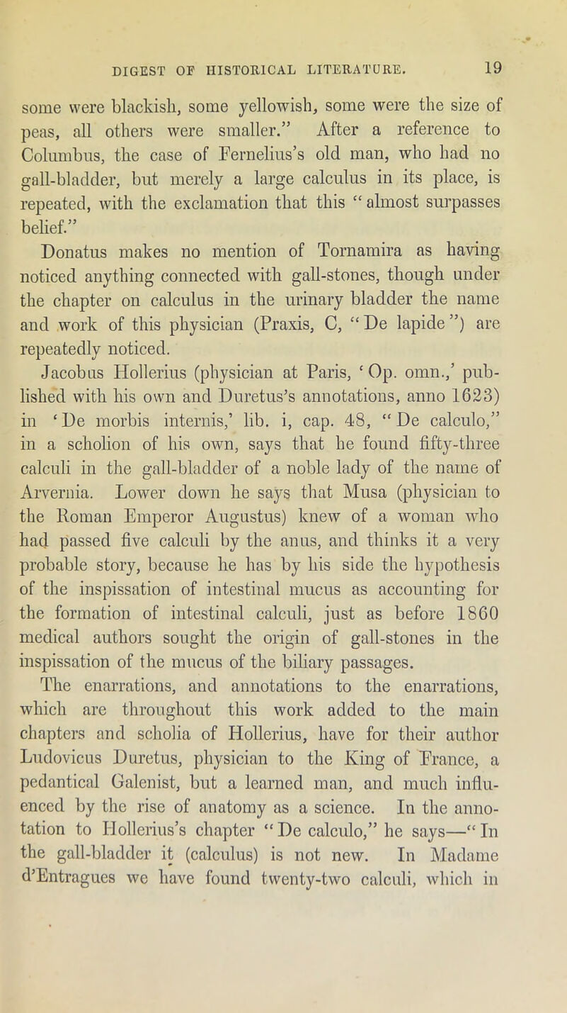 some were blackish, some yellowish, some were the size of peas, all others were smaller.” After a reference to Columbus, the case of Fernelius’s old man, who had no gall-bladder, but merely a large calculus in its place, is repeated, with the exclamation that this “ almost surpasses belief.” Donatus makes no mention of Tornamira as having noticed anything connected with gall-stones, though under the chapter on calculus in the urinary bladder the name and work of this physician (Praxis, C, “ De lapide ”) are repeatedly noticed. Jacobus Hollerius (physician at Paris, ‘ Op. omn.,’ pub- lished with his own and Duretus’s annotations, anno 1623) in ‘De morbis internis,’ lib. i, cap. 48, “ De calculo,” in a scholion of his own, says that he found fifty-three calculi in the gall-bladder of a noble lady of the name of Arvernia. Lower down he says that Musa (physician to the Roman Emperor Augustus) knew of a woman who had passed five calculi by the anus, and thinks it a very probable story, because he has by his side the hypothesis of the inspissation of intestinal mucus as accounting for the formation of intestinal calculi, just as before 1860 medical authors sought the origin of gall-stones in the inspissation of the mucus of the biliary passages. The enarrations, and annotations to the enarrations, which are throughout this work added to the main chapters and scholia of Hollerius, have for their author Ludovicus Duretus, physician to the King of Prance, a pcdantical Galenist, but a learned man, and much influ- enced by the rise of anatomy as a science. In the anno- tation to Hollerius’s chapter “ De calculo,” he says—“ In the gall-bladder it (calculus) is not new. In Madame d’Entragues we have found twenty-two calculi, which in