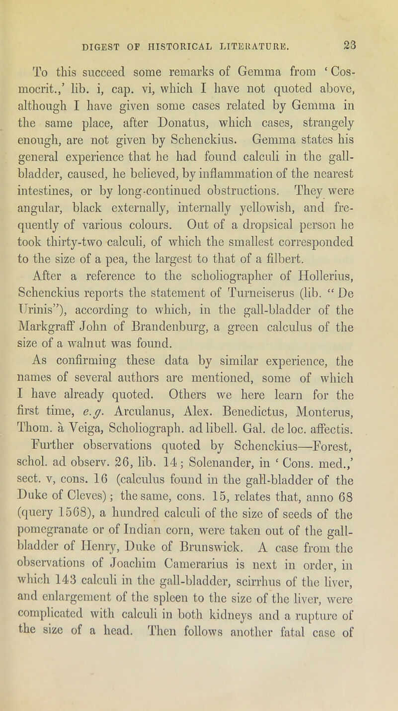 To this succeed some remarks of Gemma from ‘ Cos- mocrit,,’ lib. i, cap. vi, which I have not quoted above, although I have given some cases related by Gemma in the same place, after Donatus, which cases, strangely enough, are not given by Schenckius. Gemma states his general experience that he had found calculi in the gall- bladder, caused, he believed, by inflammation of the nearest intestines, or by long-continued obstructions. They were angular, black externally, internally yellowish, and fre- quently of various colours. Out of a dropsical person he took thirty-two calculi, of which the smallest corresponded to the size of a pea, the largest to that of a filbert. After a reference to the scholiographer of Hollerius, Schenckius reports the statement of Turneiserus (lib. “ De tlrinis”), according to which, in the gall-bladder of the Markgraff* John of Brandenburg, a green calculus of the size of a walnut was found. As confirming these data by similar experience, the names of several authors are mentioned, some of which I have already quoted. Others we here learn for the first time, e.g. Arculanus, Alex. Benedictus, Monterus, Thom, a Veiga, Scholiograph. adlibell. Gal. deloc. afiectis. Fiu-ther observations quoted by Schenckius—Forest, schol. ad observ. 26, lib. 14; Solenander, in ‘ Cons, med.,’ sect. V, cons. 16 (calculus found in the gall-bladder of the Duke of Cleves); the same, cons. 15, relates that, anno 68 (query 1568), a hundred calculi of the size of seeds of the pomegranate or of Indian corn, were taken out of the gall- bladder of Henry, Duke of Brunswick. A case from the observations of Joachim Camerarius is next in order, in which 143 calculi in the gall-bladder, scirrhus of the liver, and enlargement of the spleen to the size of the liver, were complicated with calculi in both kidneys and a rupture of the size of a head. Then follows another fatal case of