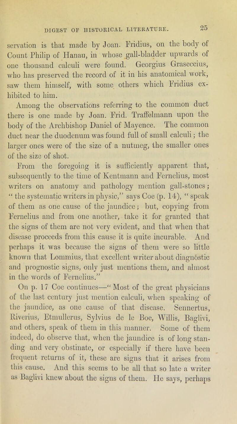 servation is that made by Joan. Fridius, on the body of Count Philip of Hanau, in whose gall-bladder upwards of one thousand calculi were found. Georgius Graseccius, who has preserved the record of it in his anatomical work, saw them himself, with some others which Fridius ex- hibited to him. Among the observations referring to the common duct there is one made by Joan. Frid. Tratfelmann upon the body of the Archbishop Daniel of Mayence. The common duct near the duodenum was found full of small calculi; the larger ones were of the size of a nutmeg, the smaller ones of the size of shot. From the foregoing it is sufficiently apparent that, subsequently to the time of Kentmann and F^ernelius, most writers on anatomy and pathology mention gall-stones; “ the systematic writers in physic,” says Coe (p. 14), “ speak of them as one cause of the jaundice; but, copying from F’ernelius and from one another, take it for granted that the signs of them are not very evident, and that when that disease proceeds from this cause it is quite incurable. And perhaps it was because the signs of them were so little known that Lommius, that excellent writer about diagnostic and prognostic signs, only just mentions them, and almost in the words of Fcrnelius.” On p. 17 Coe continues—‘'Most of the great physicians of the last century just mention calculi, when speaking of the jaundice, as one cause of that disease. Seimertus, Riverius, Etmullerus, Sylvius de le Boe, Willis, Baglivi, and others, speak of them in this manner. Some of them indeed, do observe that, when the jaundice is of long stan- ding and very obstinate, or especially if there have been frequent returns of it, these are signs that it arises from this cause. And this seems to be all that so late a writer as Baglivi knew about the signs of them, lie says, perhaj)s