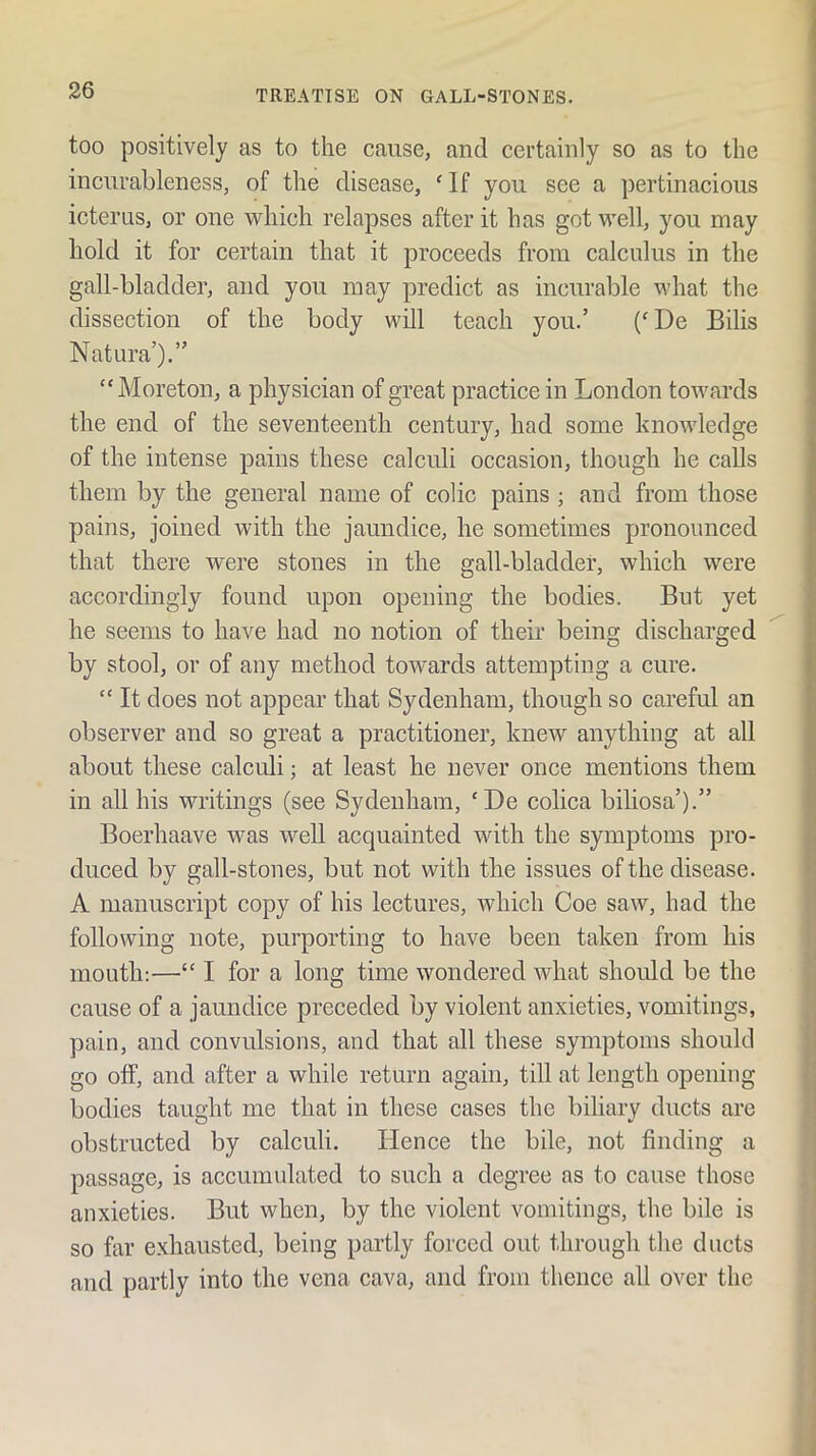 too positively as to the cause, and certainly so as to the incurableness, of the disease, ' If you see a pertinacious icterus, or one which relapses after it has got well, you may hold it for certain that it proceeds from calculus in the gall-bladder, and you may predict as incurable what the dissection of the body will teach you.’ ('De Bills Natura’).” “Moreton, a physician of great practice in London towards the end of the seventeenth century, had some knowledge of the intense pains these calculi occasion, though he calls them by the general name of colic pains ; and from those pains, joined with the jaundice, he sometimes pronounced that there were stones in the gall-bladder, which were accordingly found upon opening the bodies. But yet he seems to have had no notion of their being discharged by stool, or of any method towards attempting a cure. “ It does not appear that Sydenham, though so careful an observer and so great a practitioner, knew anything at all about these calculi; at least he never once mentions them in all his Muitings (see Sydenham, ‘De colica biliosa’).” Boerhaave was well acquainted with the symptoms pro- duced by gall-stones, but not with the issues of the disease. A manuscript copy of his lectures, which Coe saw, had the following note, purporting to have been taken from his mouth:—“ I for a long time wondered what should be the cause of a jaundice preceded by violent anxieties, vomitings, pain, and convulsions, and that all these symptoms should go off, and after a while return again, till at length opening bodies tauaht me that in these cases the biliary ducts are O •' obstructed by calculi. Hence the bile, not finding a passage, is accumulated to such a degree as to cause those anxieties. But when, by the violent vomitings, the bile is so far exhausted, being partly forced out through the ducts and partly into the vena cava, and from thence all over the