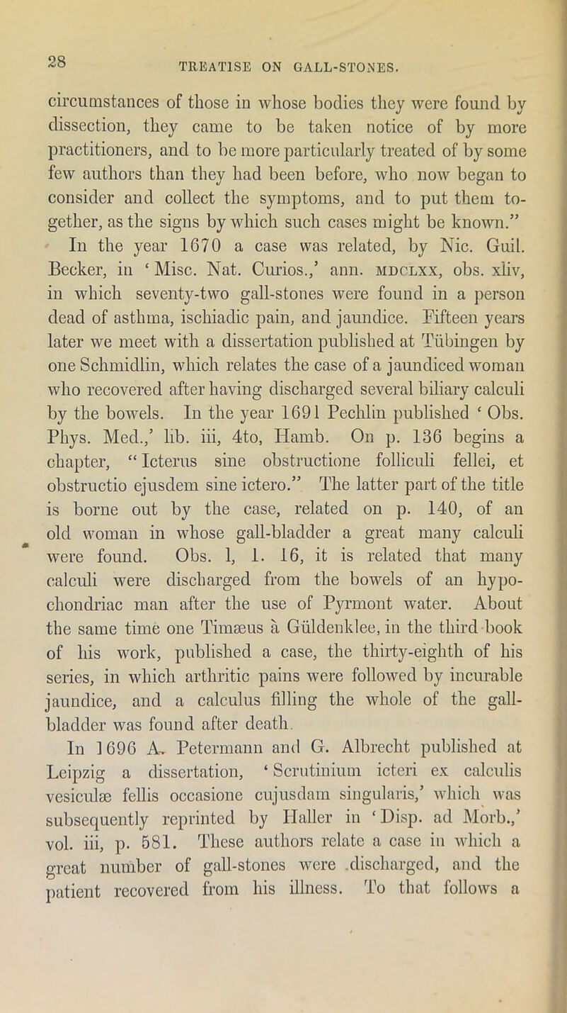 TREATISE ON GALL-STONES. circumstances of those in Avhose bodies they were found by dissection, they came to be taken notice of by more practitioners, and to be more particularly treated of by some few authors than they had been before, who noAv began to consider and collect the symptoms, and to put them to- gether, as the signs by which such cases might be known.” In the year 1670 a case was related, by Nic. Guil. Becker, in ‘ Misc. Nat. Curios.,’ ann. mdolxx, obs. xliv, in which seventy-two gall-stones were found in a person dead of asthma, ischiadic pain, and jaundice. Fifteen years later we meet with a dissertation published at Tubingen by one Schmidlin, which relates the case of a jaundiced woman who recovered after having discharged several biliary calculi by the bowels. In the year 1691 Pechlin published ‘ Obs, Phys. Med.,’ lib. iii, 4to, liamb. On p. 136 begins a chapter, “ Icterus sine obstructione folliculi fellei, et obstructio ejusdem sine ictero.” The latter part of the title is borne out by the case, related on p. 140, of an old woman in whose gall-bladder a great many calculi were found. Obs. 1, 1. 16, it is related that many calculi were discharged from the bowels of an hypo- chondriac man after the use of Pyrmont water. About the same time one Timaeus a Giildenklee, in the third book of his work, published a case, the thirty-eighth of his series, in which arthritic pains were followed by incurable jaundice, and a calculus filling the whole of the gall- bladder was found after death. In 1696 A, Petermann and G. Albrecht published at Leipzig a dissertation, ‘ Scrutinium icteri ex calculis vesiculse fellis occasione cujusdam singularis,’ which was subsequently reprinted by Haller in ‘Disp. ad Morb.,’ vol. iii, p. 581. These authors relate a case in which a great number of gall-stones were .discharged, and the patient recovered from his illness. To that follows a