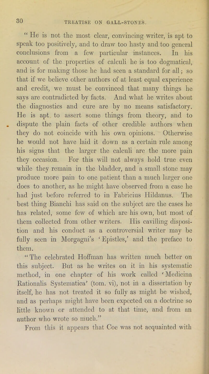 “ He is not the most elear, convincing writer, is apt to speak too positively, and to draw too hasty and too general conclusions from a fcAV particular instances. In his account of the properties of calculi he is too dogmatical, and is for making those he had seen a standard for all; so that if we believe other authors of at least equal experience and credit, we must be convinced that manv things he says are contradicted by facts. And what he writes about the diagnostics and cm’e are by no means satisfactory. He is apt to assert some things from theory, and to dispute the plain facts of other credible authors when they do not coincide with his own opinions. Otherwise he would not have laid it down as a certain rule among his signs that the larger the calculi are the more pain they occasion. Por this will not always hold true even while they remain in the bladder, and a small stone may produce more pain to one patient than a much larger one does to another, as he might have observed from a case he had just before referred to in Fabricius Hildanus. The best thing Bianchi has said on the subject are the cases he has related, some few of which are his own, but most of them collected from other writers. His cavilling disposi- tion and his conduct as a controversial writer may be fully seen in Morgagni’s ‘ Epistles,’ and the preface to them. “ The celebrated Hoffman has written much better on this subject. But as he writes on it in his systematic method, in one chapter of his work called 'Medicina Bationalis Systematica^ (tom. vi), not in a dissertation by itself, he has not treated it so fully as might be wished, and as perhaps might have been expected on a doctrine so little known or attended to at that time, and from an author who wrote so much.” From this it appears that Coe was not acquainted with