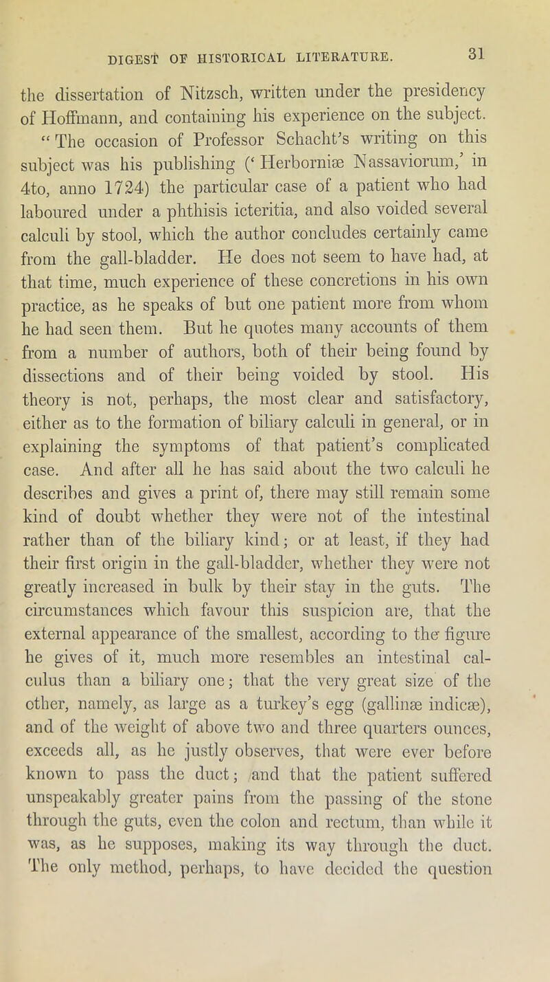 the dissertation of Nitzsch, written under the presidency of Hoffmann, and containing his experience on the subject. “ The occasion of Professor Schacht^s writing on this subject was his publishing (‘Herbornise N assaviorum,’ in 4to, anno 1724) the particular case of a patient who had laboured under a phthisis icteritia, and also voided several calculi by stool, which the author concludes certainly came from the gall-bladder. He does not seem to have had, at that time, much experience of these concretions in his own practice, as he speaks of but one patient more from whom he had seen them. But he quotes many accounts of them from a number of authors, both of their being found by dissections and of their being voided by stool. His theory is not, perhaps, the most clear and satisfactory, either as to the formation of biliary calculi in general, or in explaining the symptoms of that patient’s comphcated case. And after all he has said about the two calculi he describes and gives a print of, there may still remain some kind of doubt whether they were not of the intestinal rather than of the biliary kind; or at least, if they had their first origin in the gall-bladder, whether they were not greatly increased in bulk by their stay in the guts. The circumstances which favour this suspicion are, that the external appearance of the smallest, according to ther figime he gives of it, much more resembles an intestinal cal- culus than a biliary one; that the very great size of the other, namely, as large as a turkey’s egg (gallinae indicse), and of the weight of above two and three quarters ounces, exceeds all, as he justly observes, that were ever before known to pass the duct; and that the patient suffered unspeakably greater pains from the passing of the stone through the guts, even the colon and rectum, than while it was, as he sup])oses, making its way through the duct. The only method, perhaps, to have decided the question