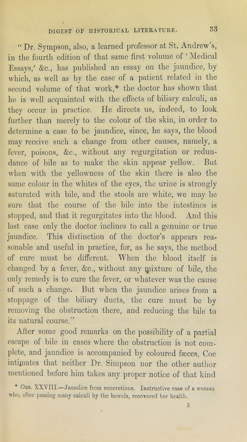 “ Dr. Sympson, also, a learned professor at St. Andrew’s, in tlie fourth edition of that same first volume of ‘ Medical Essays,^ &c., has published an essay on the jaundice, by which, as well as by the case of a patient related in the second volume of that work,* the doctor has shown that he is well acquainted with the effects of biliary calculi, as they occur in practice. He directs us, indeed, to look fiu’ther than merely to the colour of the skin, in order to detemiine a case to be jaundice, since, he says, the blood may receive such a change from other causes, namely, a fever, poisons, &c., without any regurgitation or redun- dance of bile as to make the skin appear yellow. But when with the yellowness of the skin there is also the same colour in the whites of the eyes, the urine is strongly saturated with bile, and the stools are white, we may be sure that the com’se of the bile into the intestines is stopped, and that it regurgitates into the blood. And this last case only the doctor inclines to call a genuine or true jaundice. This distinction of the doctor’s appears rea- sonable and useful in practice, for, as he says, the method of cure must be different. When the blood itself is changed by a fever, &c., without any ^lixture of bile, the only remedy is to ciu’e the fever, or whatever was the cause of such a change. But when the jaundice arises from a stoppage of the biliary ducts, the cure must be by removing the obstruction there, and reducing the bile to its natural course.” After some good remarks on the possibility of a partial escape of bile in cases where the obstruction is not com- plete, and jaundice is accompanied by coloured faeces, Coe intipiates that neither Dr. Simpson nor the other author mentioned before him takes any proper notice of that kind * Obs. XXVIII.—Jaundice from concretions. Instructive case of a vvomau who, after passing nianj calculi by the bowels, recovered her health. 3