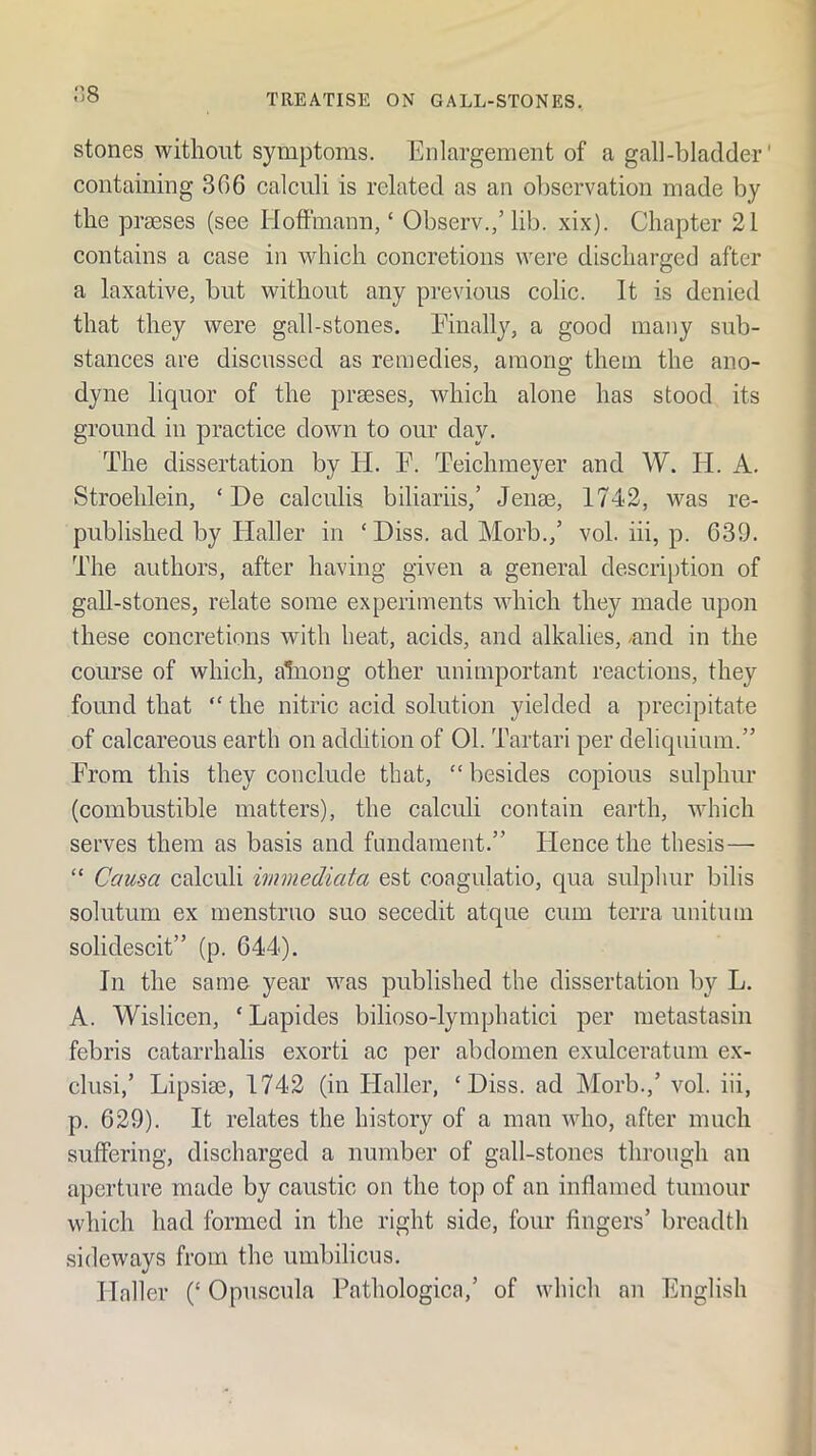 ns stones without symptoms. Enlargement of a gall-bladder' containing 366 calculi is related as an observation made by the prmses (see Hoffmann, ‘ Observ.,’lib. xix). Chapter 21 contains a case in which concretions were discharged after a laxative, but without any previous colic. It is denied that they were gall-stones. Einally, a good many sub- stances are discussed as remedies, among them the ano- dyne liquor of the prseses, which alone has stood its ground in practice down to our day. The dissertation by H. E. Teichmeyer and W. H. A. Stroehlein, ‘ De calculia biliariis,’ Jenae, 1742, was re- published by Haller in ‘ Diss. ad Morb.,’ vol. iii, p. 639. The authors, after having given a general descrij)tion of gall-stones, relate some experiments which they made upon these concretions with beat, acids, and alkalies, -and in the course of which, alnong other unimportant reactions, they found that  the nitric acid solution yielded a precipitate of calcareous earth on addition of 01. Tartari per deliquiiun.” From this they conclude that, “ besides copious sulphur (combustible matters), the calculi contain earth, which serves them as basis and fundament.” Hence the thesis— ” Causa calculi immediata est coagulatio, qua sulphur bilis solutum ex menstruo suo secedit atque cum terra unitmii solidescit” (p. 644). In the same year was published the dissertation by L. A. Wislicen, ‘ Lapides bilioso-lymphatici per metastasin febris catarrhalis exorti ac per abdomen exulceratum ex- chisi,’ Lipsim, 1742 (in Haller, ‘Diss. ad Morb.,’ vol. iii, p. 629). It relates the history of a man who, after much suffering, discharged a number of gall-stones through an aperture made by caustic on the top of an inflamed tumour which had formed in the right side, four fingers’ breadth sideways from the umbilicus. Haller (‘Opuscula Pathologica,’ of which an English