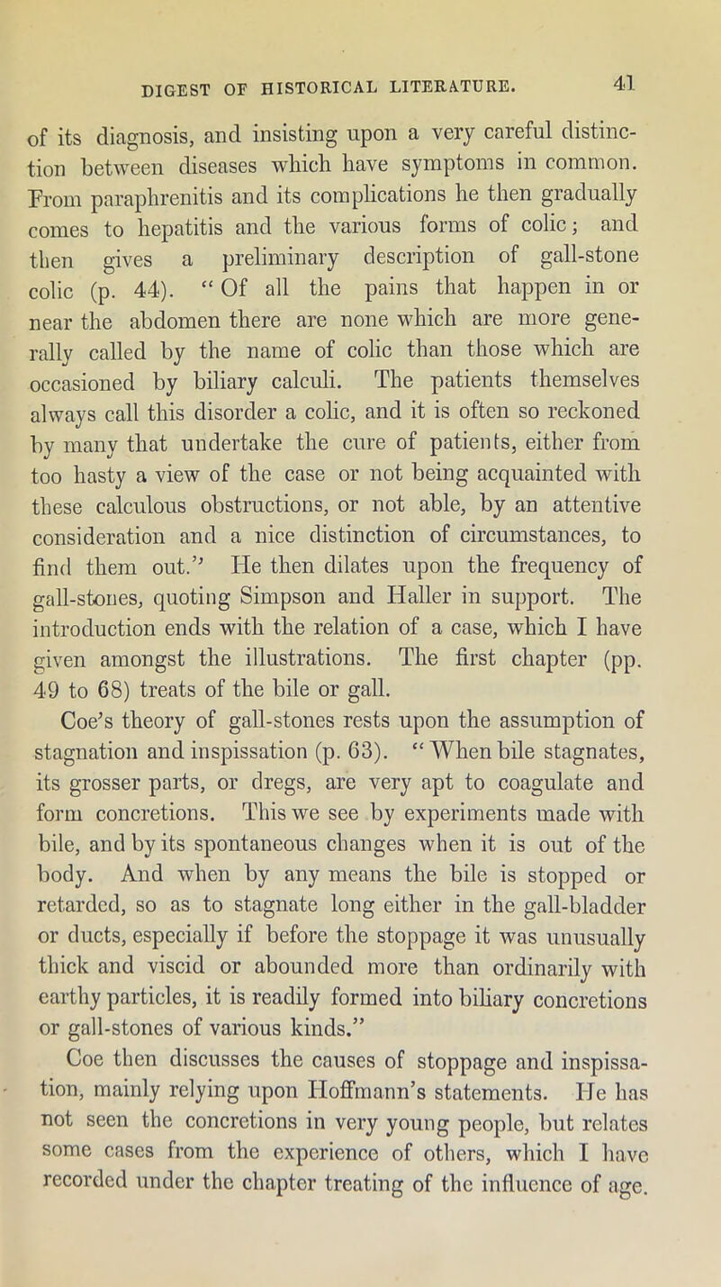 of its diagnosis, and insisting upon a very careful distinc- tion between diseases which have symptoms in common. From paraphrenitis and its complications he then gradually comes to hepatitis and the various forms of colic; and then gives a preliminary description of gall-stone colic (p. 44). “ Of all the pains that happen in or near the abdomen there are none which are more gene- rally called by the name of colic than those which are occasioned by biliary calculi. The patients themselves always call this disorder a colic, and it is often so reckoned by many that undertake the cure of patients, either from too hasty a view of the case or not being acquainted with these calculous obstructions, or not able, by an attentive consideration and a nice distinction of circumstances, to find them out.’ He then dilates upon the frequency of gall-stones, quoting Simpson and Haller in support. The introduction ends with the relation of a case, which I have given amongst the illustrations. The first chapter (pp. 49 to 68) treats of the bile or gall. Coe^s theory of gall-stones rests upon the assumption of stagnation andinspissation (p. 63). “Whenbile stagnates, its grosser parts, or dregs, are very apt to coagulate and form concretions. This we see by experiments made with bile, and by its spontaneous changes when it is out of the body. And when by any means the bile is stopped or retarded, so as to stagnate long either in the gall-bladder or ducts, especially if before the stoppage it was unusually thick and viscid or abounded more than ordinarily with earthy particles, it is readily formed into bihary concretions or gall-stones of various kinds.” Coe then discusses the causes of stoppage and inspissa- tion, mainly relying upon Hoffmann’s statements. lie has not seen the concretions in very young people, but relates some cases from the experience of others, which I have recorded under the chapter treating of the influence of age.