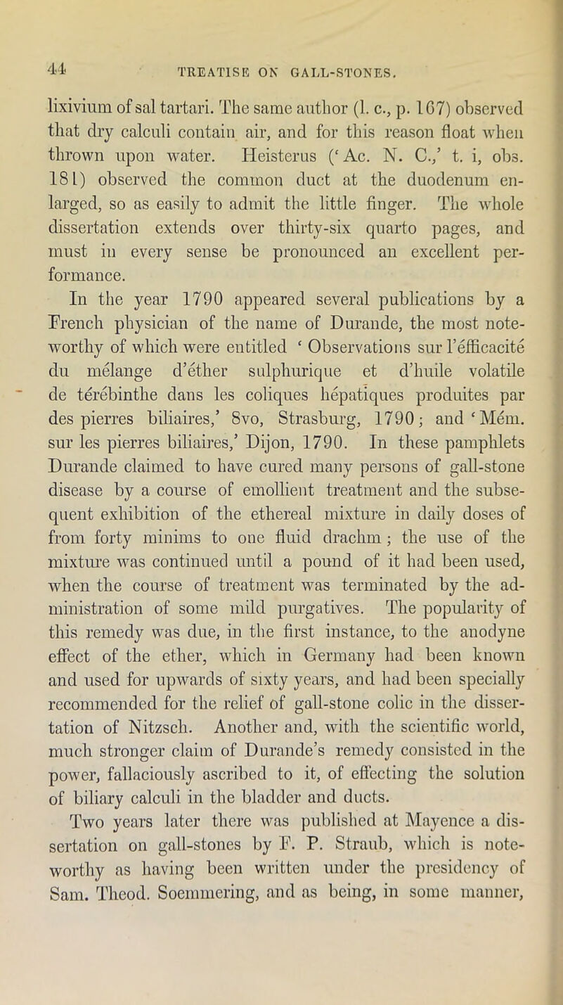 lixivium of sal tartari. The same author (1. c., p. IC7) observed that dry calculi contain air, and for this reason float when thrown upon water. lieisterus (‘Ac. N. C.,’ t. i, obs. 18 L) observed the common duct at the duodenum en- larged, so as easily to admit the little finger. The whole dissertation extends over thirty-six quarto pages, and must in every sense be pronounced an excellent per- formance. In the year 1790 appeared several publications by a Trench physician of the name of Durande, the most note- worthy of which were entitled ‘ Observations sur Tefficacite du melange d’ether sulphurique et d’huile volatile de terebinthe dans les coliques hepatiques produites par des pierres biliaires,’ 8vo, Strasburg, 1790; and‘Mem, sur les pierres biliaires,’ Dijon, 1790. In these pamphlets Durande claimed to have cured many persons of gall-stone disease by a course of emollient treatment and the subse- quent exhibition of the ethereal mixture in daily doses of from forty minims to one fluid drachm; the use of the mixtm’e was continued until a pound of it had been used, when the course of treatment was terminated by the ad- ministration of some mild purgatives. The popularity of this remedy was due, in the first instance, to the anodyne effect of the ether, which in Germany had been known and used for upwards of sixty years, and had been specially recommended for the relief of gall-stone colic in the disser- tation of Nitzsch. Another and, with the scientific world, much stronger claim of Durande’s remedy consisted in the power, fallaciously ascribed to it, of effecting the solution of biliary calculi in the bladder and ducts. Two years later there was published at Mayence a dis- sertation on gall-stones by F. P. Straub, whicli is note- worthy as having been written under the presidency of Sam. Theod. Soemmering, and as being, in some manner.