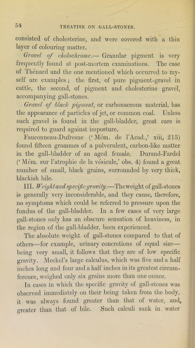 consisted of cholesterine, and were covered with a thin layer of colouring matter. Gravel of cholochrome.— Granular pigment is very frequently found at post-mortem examinations. The case of Thenard and the one mentioned which occurred to my- self are examples ; the first, of pure pigment-gravel in cattle, the second, of pigment and cholesterine gravel, accompanying gall-stones. Gravel of black pigment, or carbonaceous material, has the appearance of particles of jet, or common coal. Unless such gravel is found in the gall-bladder, great care is required to guard against impostm’e. Tauconneau-Dufresne (‘Mem. de I’Acad.,^ xiii, 215) found fifteen grammes of a pulverulent, carbon-like matter in the gall-bladder of an aged female. Durand-Fardel (‘ Mem. sur Tatrophie de la vesicule,’ obs. 4) found a great number of small, black grains, siuTounded by very thick, blackish bile. III. Weight and specific gravity.—The weight of gall-stones is generally very inconsiderable, and they cause, therefore, no symptoms which could be referred to pressure upon the fundus of the gall-bladder. In a few cases of very large gall-stones only has an obscure sensation of heaviness, in the region of the gall-bladder, been experienced. The absolute weight of gall-stones compared to that of others—for example, urinary concretions of equal size— being very small, it follows that they are of low specific gravity. Meckel’s large calculus, which was five and a half inches long and four and a half inches in its greatest circum- ference, weighed only six grains more than one ounce. In cases in which the specific gravity of gall-stones was observed immediately on their being taken from the body, it was always found greater than that of water, and, greater than that of bile. Such calculi sank in Avatcr