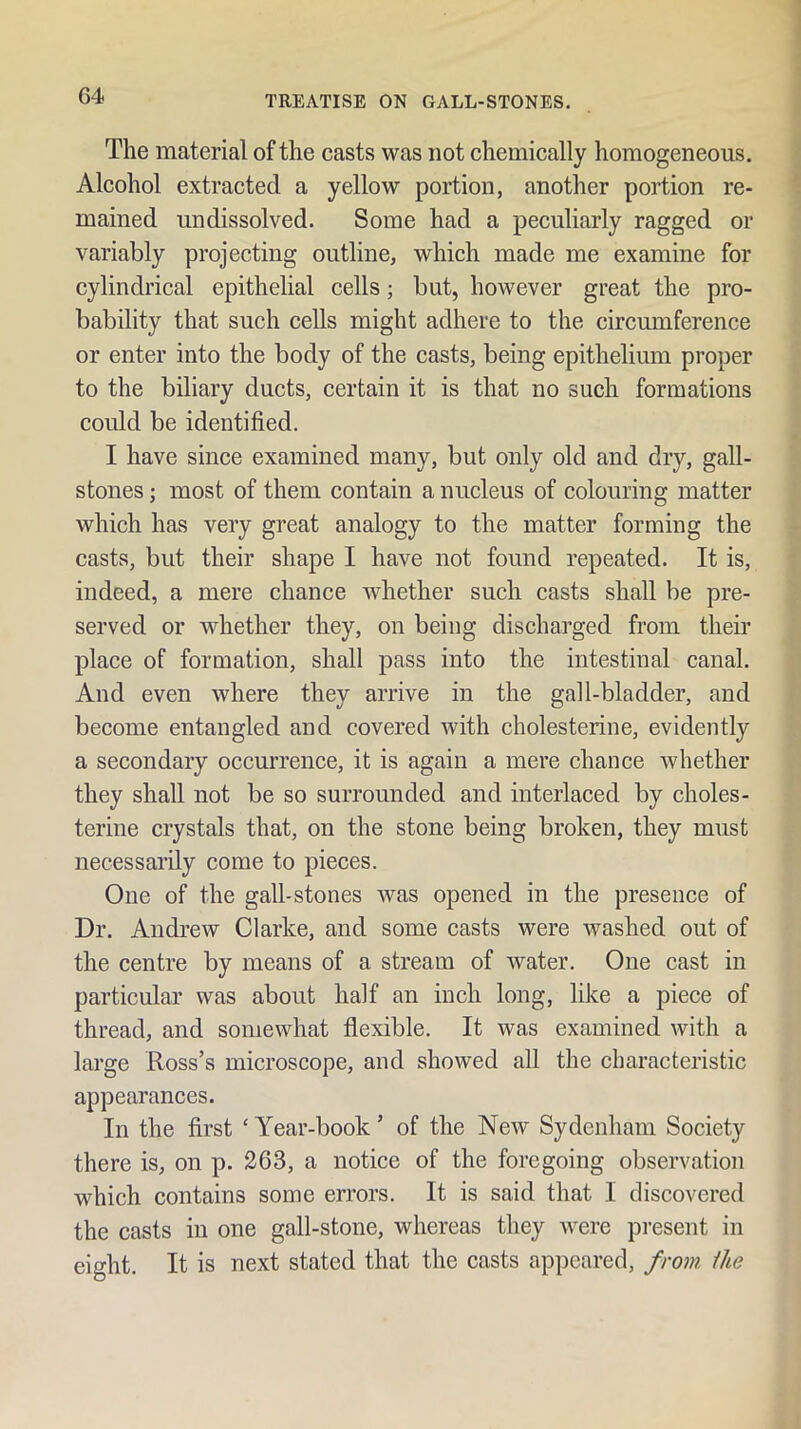 The material of the casts was not chemically homogeneous. Alcohol extracted a yellow portion, another portion re- mained undissolved. Some had a peculiarly ragged or variably projecting outline, which made me examine for cylindrical epithelial cells; but, however great the pro- bability that such cells might adhere to the circumference or enter into the body of the casts, being epithelium proper to the biliary ducts, certain it is that no such formations could be identified. I have since examined many, but only old and dry, gall- stones ; most of them contain a nucleus of colouring matter which has very great analogy to the matter forming the casts, but their shape I have not found repeated. It is, indeed, a mere chance whether such casts shall be pre- served or whether they, on being discharged from their place of formation, shall pass into the intestinal canal. And even where they arrive in the gall-bladder, and become entangled and covered with cholesterine, evidently a secondary occurrence, it is again a mere chance whether they shall not be so surrounded and interlaced by choles- terine crystals that, on the stone being broken, they must necessarily come to pieces. One of the gall-stones was opened in the presence of Dr. Andrew Clarke, and some casts were washed out of the centre by means of a stream of water. One cast in particular was about half an inch long, like a piece of thread, and somewhat flexible. It was examined with a large Ross’s microscope, and showed all the characteristic appearances. In the first ‘ Year-book ’ of the New Sydenham Society there is, on p. 263, a notice of the foregoing observation which contains some errors. It is said that I discovered the casts in one gall-stone, whereas they were present in eight. It is next stated that the casts appeared, from Ike