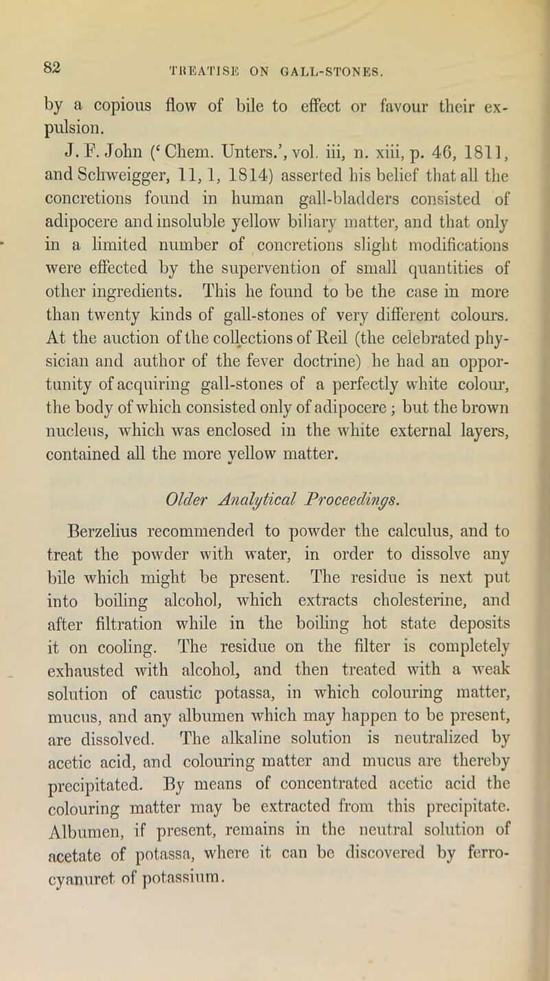 by a copious flow of bile to effect or favour their ex- pulsion. J.F. John (‘Chem. Unters.’, vol. iii, n, xiii, p. 46, 1811, and Schweigger, 11,1, 1814) asserted his belief that all the concretions found in human gall-bladders consisted of adipocere and insoluble yellow biliary matter, and that only in a limited number of concretions slight modifications were effected by the supervention of small quantities of other ingredients. This he found to be the case in more than twenty kinds of gall-stones of very different colom's. At the auction of the collections of Reil (the celebrated phy- sician and author of the fever doctrine) he had an oppor- tunity of acquiring gall-stones of a perfectly white colom’, the body of which consisted only of adipocere; but the brown nucleus, which was enclosed in the white external layers, contained all the more yellow matter, a/ Older Analytical Proceedings. Berzelius recommended to powder the calculus, and to treat the powder with water, in order to dissolve any bile which might be present. The residue is next put into boiling alcohol, which extracts cholesterine, and after filtration while in the boiling hot state deposits it on cooling. The residue on the filter is completely exhausted with alcohol, and then treated with a weak solution of caustic potassa, in which colouring matter, mucus, and any albumen which may happen to be present, are dissolved. The alkaline solution is neutralized by acetic acid, and colouring matter and mucus are thereby precipitated. By means of concentrated acetic acid the colouring matter may be extracted from this precipitate. Albumen, if present, remains in the neutral solution of acetate of potassa, where it can be discovered by ferro- cyanuret of potassium.