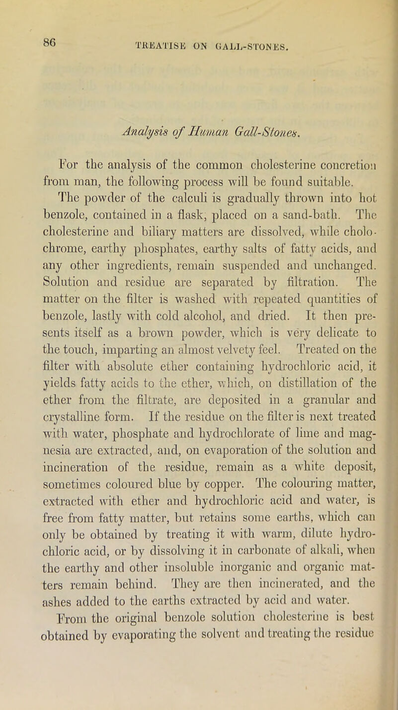 Analysis of Human Gall-Stones. For the analysis of the common cholesterine concretion from man, the following process will be found suitable. The powder of the calculi is gradually thrown into hot benzole, contained in a flask, placed on a sand-bath. The cholesterine and biliary matters are dissolved, while cholo- chrome, earthy phosphates, earthy salts of fatty acids, and any other ingredients, remain suspended and unchanged. Solution and residue are separated by filtration. The matter on the filter is washed with repeated quantities of benzole, lastly with cold alcohol, and dried. It then pre- sents itself as a brown powder, which is very delicate to the touch, imparting an almost velvety feel. Treated on the filter with absolute ether containing hydrochloric acid, it yields fatty acids to the ether, which, on distillation of the ether from the filtrate, are deposited in a granular and crystalline form. If the residue on the filter is next treated with water, phosphate and hydrochlorate of lime and mag- nesia are extracted, and, on evaporation of the solution and incineration of the residue, remain as a white deposit, sometimes coloured blue by copper. The colom’ing matter, ex^tracted with ether and hydrochloric acid and water, is free from fatty matter, but retains some earths, wdiich can only be obtained by treating it with warm, dilute hydro- chloric acid, or by dissolving it in carbonate of alkali, when the earthy and other insoluble inorganic and organic mat- ters remain behind. They are then incinerated, and the ashes added to the earths extracted by acid and water. FVom the original benzole solution cholestei-ine is best obtained by evaporating the solvent and treating the residue