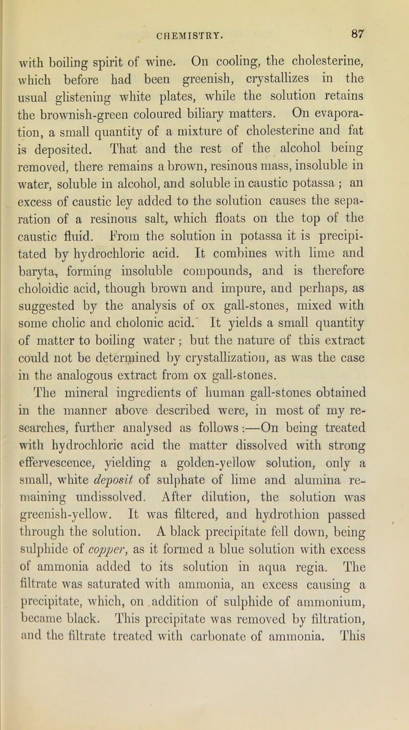 with boiling spirit of wine. On cooling, the cholesterine, which before had been greenish, crystallizes in the usual glistening white plates, while the solution retains the brownish-green coloured biliary matters. On evapora- tion, a small quantity of a mixture of cholesterine and fat is deposited. That and the rest of the alcohol being removed, there remains a brown, resinous mass, insoluble in water, soluble in alcohol, and soluble in caustic potassa ; an excess of caustic ley added to the solution causes the sepa- ration of a resinous salt, which floats on the top of the caustic fluid. From the solution in potassa it is precipi- tated by hydrochloric acid. It combines with lime and baryta, forming insoluble compounds, and is therefore choloidic acid, though brown and impure, and perhaps, as suggested by the analysis of ox gall-stones, mixed with some cholic and cholonic acid.' It yields a small quantity of matter to boiling water; but the nature of this extract could not be determined by crystaUizatiou, as was the case in the analogous extract from ox gall-stones. The mineral ingredients of human gall-stones obtained in the manner above described were, in most of my re- searches, further analysed as follows;—On being treated with hydrochloric acid the matter dissolved with strong effervescence, yielding a golden-yellow solution, only a small, white deposit of sulphate of lime and alumina re- maining undissolved. After dilution, the solution was greenish-yellow. It was filtered, and hydrothion passed through the solution. A black precipitate fell down, being sulphide of C02jpe7\ as it formed a blue solution with excess of ammonia added to its solution in aqua regia. The filtrate was saturated with ammonia, an excess causing a precipitate, which, on , addition of sulphide of ammonium, became black. This precipitate was removed by filtration, and the filtrate treated with carbonate of ammonia. This