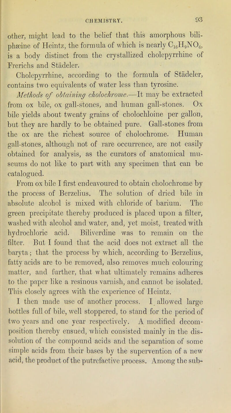 other, might lead to the belief that this amorphous bili- phseiiie of Heintz, the formula of which is nearly CisHgNOg, is a body distinct from the crystallized cholepyrrhine of Frerichs and Stadeler. Cholepyrrhine, according to the formula of Stadeler, contains two equivalents of water less than tyrosine. Methods of obtaining cholochrome.—It may be extracted from ox bile, ox gall-stones, and human gall-stones. Ox bile yields about twenty grains of cholochloine per gallon, but they are hardly to be obtained pure. Gall-stones from the ox are the richest source of cholochrome. Human gall-stones, although not of rare occurrence, are not easily obtained for analysis, as the cimators of anatomical mu- seums do not like to part with any specimen that can be catalogued. From ox bile I first endeavoured to obtain cholochrome by the process of Berzelius. The solution of dried bile in absolute alcohol is mixed with chloride of barium. The green precipitate thereby produced is placed upon a filter, washed with alcohol and water, and, yet moist, treated with hydrochloric acid. Biliverdine was to remain on the filter. But I found that the acid does not extract all the baryta; that the process by which, according to Berzelius, fatty acids are to be removed, also removes much colouring matter, and further, that what ultimately remains adheres to the paper like a resinous varnish, and cannot be isolated. This closely agrees with the experience of Heintz. I then made use of another process. I allowed large bottles full of bile, well stoppered, to stand for the period of two years and one year respectively. A modified decom- position thereby ensued, which consisted mainly in the dis- solution of the compound acids and the separation of some simple acids from their bases by the supervention of a new acid, the product of the putrefactive process. yVmong the sub-