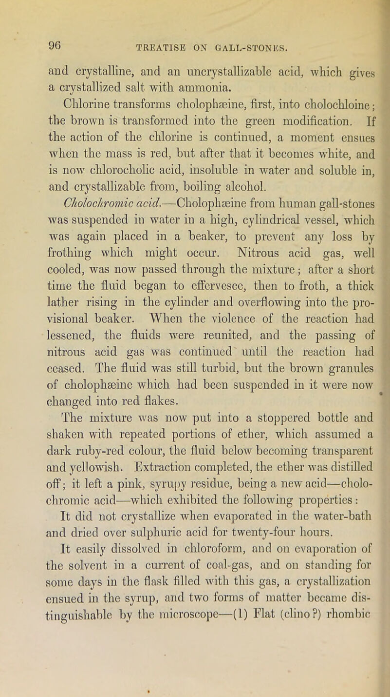 9G and crystalline, and an uncrystallizable acid, which gives a crystallized salt with ammonia. Chlorine transforms cholophaeine, first, into cholochloine; the brown is transformed into the green modification. If the action of the chlorine is continued, a moment ensues when the mass is red, but after that it becomes w^hite, and is now chlorocholic acid, insoluble in ^vater and soluble in, and crystallizable from, boiling alcohol. Cholocliromic acid.—Cholophgeine from human gaU-stones was suspended in water in a high, cylindrical vessel, which w^as again placed in a beaker, to prevent any loss by frothing which might occur. Nitrous acid gas, w^ell cooled, was now passed through the mixture; after a short time the fluid began to effervesce, then to froth, a thick lather rising in the cylinder and overflowing into the pro- visional beaker. When the violence of the reaction had lessened, the fluids were reunited, and the passing of nitrous acid gas was continued until the reaction had ceased. The fluid was still turbid, but the brown granules of cholophseine which had been suspended in it were now changed into red flakes. The mixture was now put into a stoppered bottle and shaken with repeated portions of ether, which assumed a dark ruby-red colour, the fluid below becoming transparent and yellowish. Extraction completed, the ether was distilled off; it left a pink, syrupy I’esidue, being a new acid—cholo- chromic acid—which exhibited the following properties: It did not crystallize when evaporated in the water-bath and dried over sulphuric acid for twenty-four hours. It easily dissolved in chloroform, and on evaporation of the solvent in a current of coal-gas, and on standing for some days in the flask filled with this gas, a crystallization ensued in the syrup, and two forms of matter became dis- tinguishable by the microscope—(1) Flat (clino?) rhombic