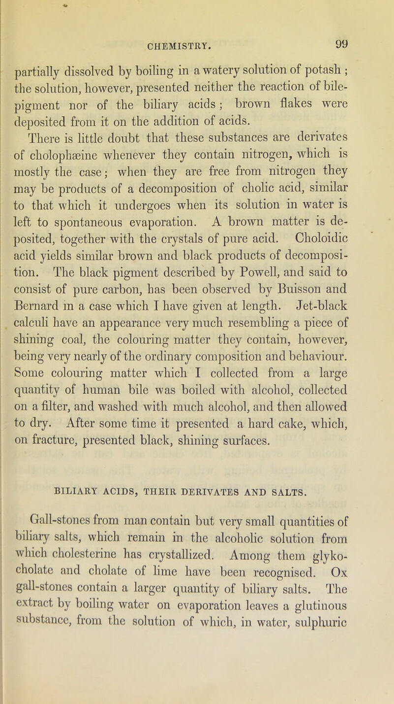 partially dissolved by boiling in a watery solution of potash ; the solution, however, presented neither the reaction of bile- pigment nor of the biliary acids; brown flakes were deposited from it on the addition of acids. There is little doubt that these substances are derivates of cholophseine whenever they contain nitrogen, which is mostly the case; when they are free from nitrogen they may be products of a decomposition of cholic acid, similar to that which it undergoes when its solution in water is left to spontaneous evaporation. A brown matter is de- posited, together with the crystals of pure acid. Choloidic acid yields similar brown and black products of decomposi- tion. The black pigment described by Powell, and said to consist of pure carbon, has been observed by Buisson and Bernard m a case which I have given at length. Jet-black calculi have an appearance very much resembling a piece of shining coal, the colouring matter they contain, however, being very nearly of the ordinary composition and behaviour. Some coloming matter which I collected from a large quantity of human bile was boiled with alcohol, collected on a filter, and washed with much alcohol, and then allowed to dry. After some time it presented a hard cake, which, on fracture, presented black, shining siufaces. BILIARY ACIDS, THEIR DERIVATES AND SALTS. Gall-stones from man contain but very small quantities of biliaiy salts, which remain in the alcoholic solution from which cholesterine has crystallized. Among them glyko- cholate and cholate of lime have been recognised. Ox gall-stones contain a larger quantity of biliary salts. The extract by boiling water on evaporation leaves a glutinous substance, from the solution of which, in water, sulphuric