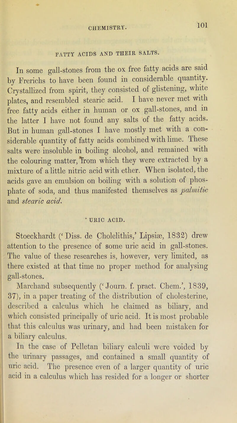 FATTY ACIDS AND THEIR SALTS. In some gall-stones from the ox free fatty acids are said by Frerichs to have been found in considerable quantity. Crystallized from spirit, they consisted of glistening, white plates, and resembled stearic acid. I have never met with free fatty acids either in human or ox gall-stones, and in the latter I have not found any salts of the fatty acids. But in human gall-stones I have mostly met with a con- siderable quantity of fatty acids combined with lime. These salts were insoluble in boiling alcohol, and remained with the colouring matter, Trom which they were extracted by a mixture of a little nitric acid with ether. When isolated, the acids gave an emulsion on boiling with a solution of phos- phate of soda, and thus manifested themselves as palmitic and stearic acid. ' URIC ACID. Stoeekhardt (‘Diss. de Cholelithis,’ Lipsim, 1832) drew attention to the presence of some uric acid in gall-stones. The value of these researches is, however, very limited, as there existed at that time no proper method for analysing gall-stones. Marchand subsequently (‘Journ. f. pract. Chem.’, 1839, 37), in a paper treating of the distribution of cholesterine, described a calculus which he claimed as biliary, and which consisted principally of uric acid. It is most probable that this calculus was urinary, and had been mistaken for a biliary calculus. In the case of Pelletan biliary calculi were voided by the urinary passages, and contained a small quantity of uric acid. The presence even of a larger quantity of uric acid in a calculus which has resided for a longer or shorter