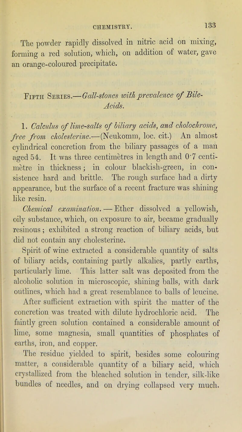 The po\vder rapidly dissolved in nitric acid on mixing, forming a red solution, which, on addition of water, gave an orange-coloured precipitate. Fifth Series.—Gall-stones with prevalence of Bile- Acids. 1. Calculus of lime-salts of biliary acids, and cholochrome, free from cholesterine.—(Neukomm, loc. cit.) An almost cylindrical concretion from the biliary passages of a man aged 54. It was three centimetres in length and 0'7 centi- metre in thickness; in colour blackish-green, in con- sistence hard and brittle. The rough surface had a dirty appearance, but the surface of a recent fracture was shining like resin. Chemical examination. — Ether dissolved a yellowish, oily substance, which, on exposure to air, became gradually resinous; exhibited a strong reaction of biliary acids, but did not contain any cholesterine. Spirit of wine extracted a considerable quantity of salts of biliary acids, containing partly alkalies, partly earths, particularly lime. This latter salt was deposited from the alcoholic solution in microscopic, shining balls, with dark outlines, which had a great resemblance to balls of leucine. After sufficient extraction with spirit the matter of the concretion was treated with dilute hydrochloric acid. The faintly green solution contained a considerable amount of lime, some magnesia, small quantities of phosphates of earths, iron, and copper. The residue yielded to spirit, besides some colouring matter, a considerable quantity of a biliary acid, which crystallized from the bleached solution in tender, silk-like bundles of needles, and on drying collapsed very much.