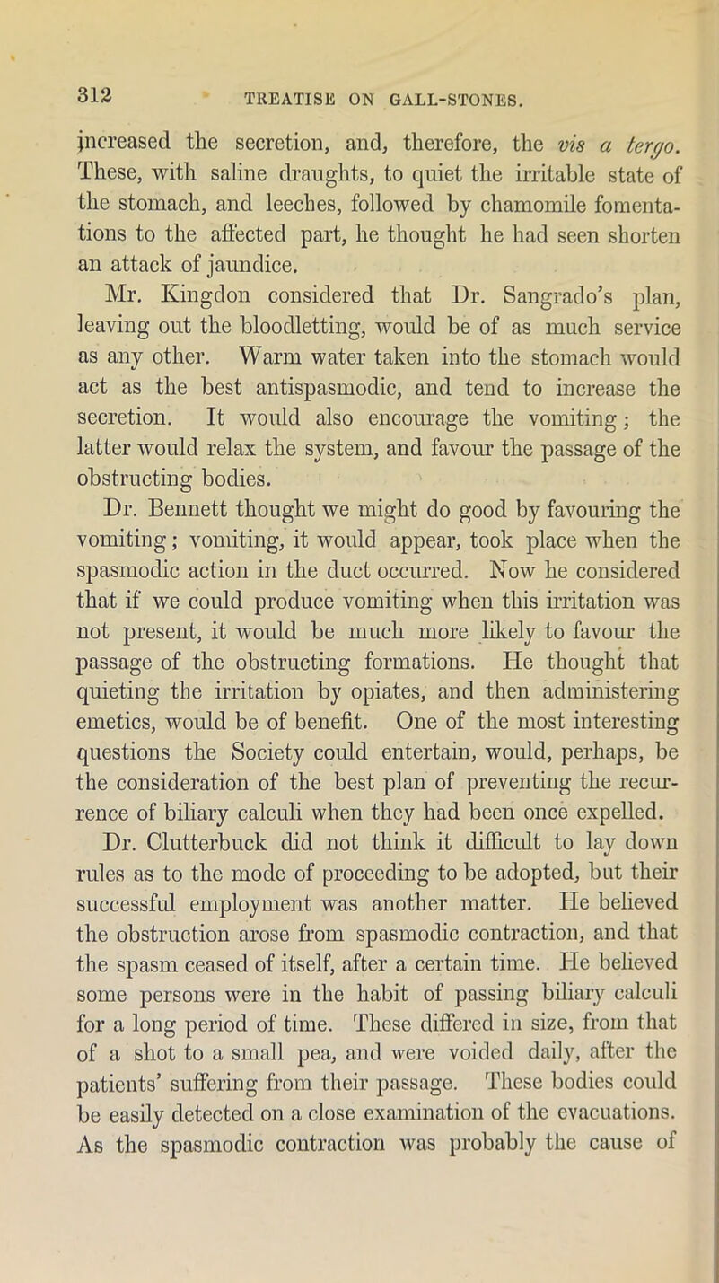 increased the secretion, and, therefore, the vis a tergo. These, with saline draughts, to quiet the iri’itable state of the stomach, and leeches, followed by chamomile fomenta- tions to the affected part, he thought he had seen shorten an attack of jaundice. Mr. Kingdon considered that Dr. Sangrado’s plan, leaving out the bloodletting, would be of as much service as any other. Warm water taken into the stomach would act as the best antispasmodic, and tend to increase the secretion. It would also encomuge the vomiting; the latter would relax the system, and favour the passage of the obstructing bodies. Dr. Bennett thought we might do good by favouring the vomiting; vomiting, it would appear, took place when the spasmodic action in the duct occurred. Now he considered that if we could produce vomiting when this irritation was not present, it would be much more likely to favour the passage of the obstructing formations. He thought that quieting the irritation by opiates, and then administering emetics, would be of benefit. One of the most interesting questions the Society could entertain, would, perhaps, be the consideration of the best plan of preventing the reciu- rence of biliary calculi when they had been once expelled. Dr. Clutterbuck did not think it difficult to lay down rules as to the mode of proceeding to be adopted, but their successful employment was another matter. He believed the obstruction arose from spasmodic contraction, and that the spasm ceased of itself, after a certain time. Pie believed some persons were in the habit of passing biliary calculi for a long period of time. These differed in size, from that of a shot to a small pea, and were voided daily, after the patients’ suffering from their passage. These bodies could be easily detected on a close examination of the evacuations. As the spasmodic contraction was probably the cause of