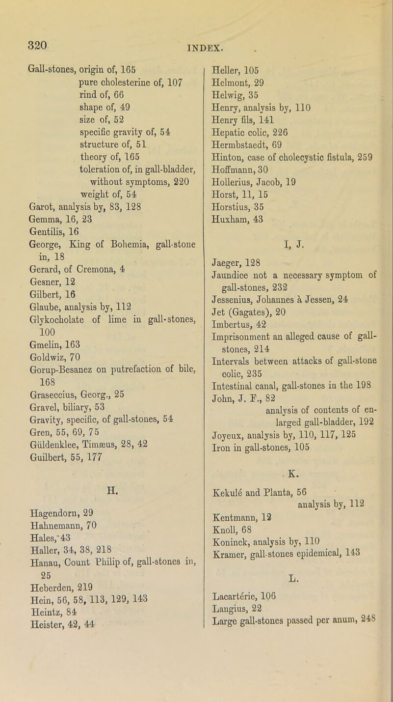 Gall-stones, origin of, 165 pure cholesterine of, 107 rind of, 66 shape of, 49 size of, 52 speci6c gravity of, 54 structure of, 51 theory of, 165 toleration of, in gall-bladder, without symptoms, 220 weight of, 54 Garot, analysis by, 83, 128 Gemma, 16, 23 Gentilis, 16 George, King of Bohemia, gall-stone in, 18 Gerard, of Cremona, 4 Gesner, 12 Gilbert, 16 Glaube, analysis by, 112 Glykocholate of lime in gall-stones, 100 Gmelin, 163 Goldwiz, 70 Gorup-Besanez on putrefaction of bile, 168 Graseccius, Georg., 25 Gravel, biliary, 53 Gravity, specific, of gall-stones, 54 Gren, 55, 69, 75 Giildenklee, Timseus, 28, 42 Guilbert, 55, 177 H. Hagendorn, 29 Hahnemann, 70 Hales, 43 Haller, 34, 38, 218 Hanau, Count Philip of, gall-stones in, 25 Heberden, 219 Hein, 56, 58, 113, 129, 143 Heintz, 84 Heister, 42, 44 Heller, 105 Helmont, 29 Helwig, 35 Henry, analysis by, 110 Henry fils, 141 Hepatic colic, 226 Hermbstaedt, 69 Hinton, case of cholecystic fistula, 259 Hoffmann, 30 Hollerius, Jacob, 19 Horst, 11, 15 Horstius, 35 Huxham, 43 I, J. Jaeger, 128 Jaundice not a necessary symptom of gall-stones, 232 Jessenius, Johannes a Jessen, 24 Jet (Gagates), 20 Imbertus, 42 Imprisonment an alleged cause of gall- stones, 214 Intervals between attacks of gall-stone colic, 235 Intestinal canal, gall-stones in the 198 John, J. P., 82 analysis of contents of en- larged gall-bladder, 192 Joyeux, analysis by, 110, 117, 125 Iron in gall-stones, 105 K. Kekule and Planta, 56 analysis by, 112 Kentmann, 12 Knoll, 68 Koninck, analysis by, 110 Kramer, gall-stones epidemical, 143 L. Lacart(irie, 106 Langius, 22 Large gall-stones passed per anum, 248