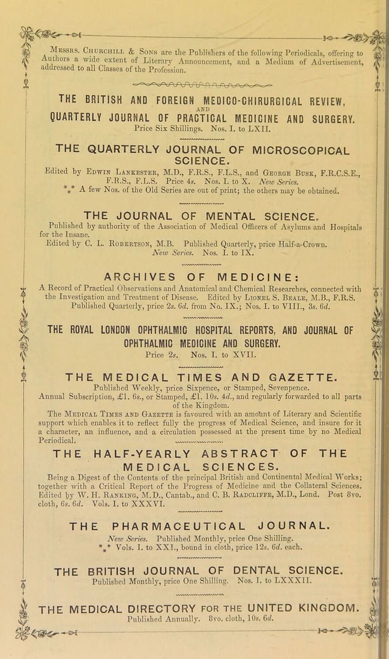 Messhs. Ciiurchili, & Sons are the Publishers of the following Periodicals, offering to utliors a wide extent of Literary Announcement, and a Medium of Advertisement, addressed to all Classes of the Profession. THE BRITISH AND FOREIGN MEDICO-CHIRURGIDAL REVIEW, AND QUARTERLY JOURNAL OF PRACTICAL MEDICINE AND SURGERY. Price Six Shillings. Nos. I. to LXII. THE QUARTERLY JOURNAL OF MICROSCOPICAL SCIENCE. Edited by Edwin Lankester, M.D., F.R.S., F.L.S., and George Busk, F.R.C.S.E., F.R.S., F.L.S. Price 4s. Nos. I. to X. New Series. A few Nos. of the Old Series are out of print; the others may be obtained. THE JOURNAL OF MENTAL SCIENCE. Published by authority of the Associ.ation of Medical Officers of Asylums and Hospitals for the 1 nsane. Edited by C. L. Robertson, M.B. Published Quarterly, price Half-a-Crown. New Series. Nos. I. to IX. ARCHIVES OF MEDICINE: A Record of Practical Observations and Anatomical and Chemical Researches, connected with the Investigation and Treatment of Disease. Edited by Lionel S. Beale, M.B., F.R.S. Published Quarterly, price 2s. 6d. from No. IX.; Nos. I. to VIIL, 3s. 6d. THE ROYAL LONDON OPHTHALMIC HOSPITAL REPORTS, AND JOURNAL OF OPHTHALMIC MEDICINE AND SURGERY. Price 2s. Nos. I. to XVII. THE MEDICAL TIMES AND GAZETTE. Published Weekly, price Sixpence, or Stamped, Sevenpence. Annual Subscription, £T. 6s., or Stamped, £1. 10s. 4d., and regularly forwarded to all parts of the Kingdom. The Medical Times and Gazette is favoured with an amount of Literary and Scientific support which enables it to reflect fully the progress of Medical Science, and insure for it a character, an influence, and a circulation possessed at the present time by no Medical Periodical. THE HALF-YEARLY ABSTRACT OF THE MEDICAL SCIENCES. Being a Digest of the Contents of the principal British and Continental Medical Works; together with a Critical Report of the Progress of Medicine and the Collateral Sciences. Edited by W. H. Ranking, M.D., Cantab., and C. B. Radclippe, M.D., Lend. Post 8vo. cloth, 6s. 6d. Vols. I. to XXXVI. THE PHARMACEUTICAL JOURNAL. New Series. Published Monthly, price One Shilling. Vols. I. to XXI., bound in cloth, price 12s. 6d. each. THE BRITISH JOURNAL OF DENTAL SCIENCE. Published Monthly, price One Shilling. Nos. I. to LXXXII. k THE MEDICAL DIRECTORY FOR THE UNITED KINGDOM. Published Annually. Ovo. cloth, 10s. 6d. ^